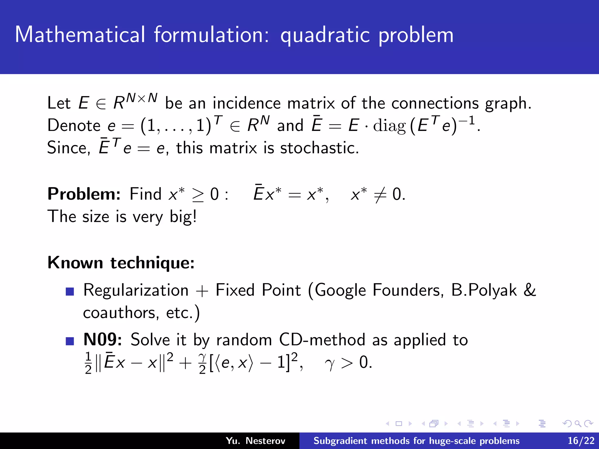 Mathematical formulation: quadratic problem
Let E ∈ RN×N be an incidence matrix of the connections graph.
Denote e = (1, . . . , 1)T ∈ RN and ¯E = E · diag (ET e)−1.
Since, ¯ET e = e, this matrix is stochastic.
Problem: Find x∗ ≥ 0 : ¯Ex∗ = x∗, x∗ = 0.
The size is very big!
Known technique:
Regularization + Fixed Point (Google Founders, B.Polyak &
coauthors, etc.)
N09: Solve it by random CD-method as applied to
1
2
¯Ex − x 2 + γ
2 [ e, x − 1]2, γ > 0.
Yu. Nesterov Subgradient methods for huge-scale problems 16/22
 