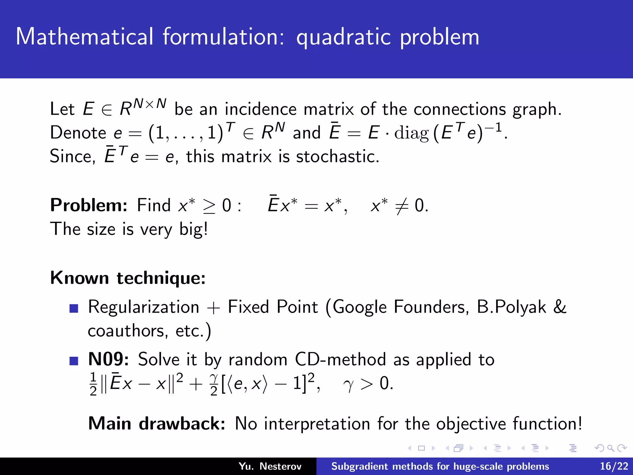 Mathematical formulation: quadratic problem
Let E ∈ RN×N be an incidence matrix of the connections graph.
Denote e = (1, . . . , 1)T ∈ RN and ¯E = E · diag (ET e)−1.
Since, ¯ET e = e, this matrix is stochastic.
Problem: Find x∗ ≥ 0 : ¯Ex∗ = x∗, x∗ = 0.
The size is very big!
Known technique:
Regularization + Fixed Point (Google Founders, B.Polyak &
coauthors, etc.)
N09: Solve it by random CD-method as applied to
1
2
¯Ex − x 2 + γ
2 [ e, x − 1]2, γ > 0.
Main drawback: No interpretation for the objective function!
Yu. Nesterov Subgradient methods for huge-scale problems 16/22
 