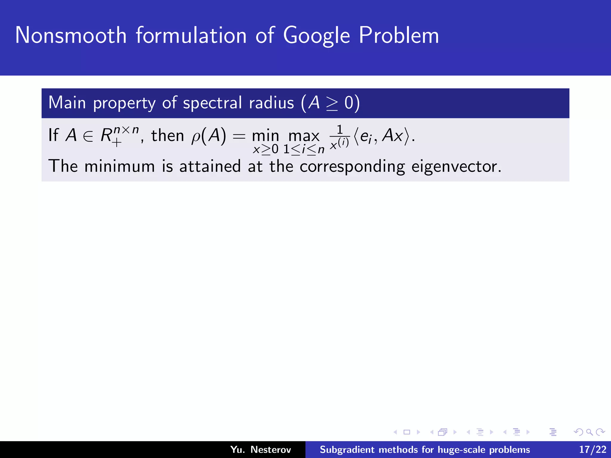 Nonsmooth formulation of Google Problem
Main property of spectral radius (A ≥ 0)
If A ∈ Rn×n
+ , then ρ(A) = min
x≥0
max
1≤i≤n
1
x(i) ei , Ax .
The minimum is attained at the corresponding eigenvector.
Yu. Nesterov Subgradient methods for huge-scale problems 17/22
 