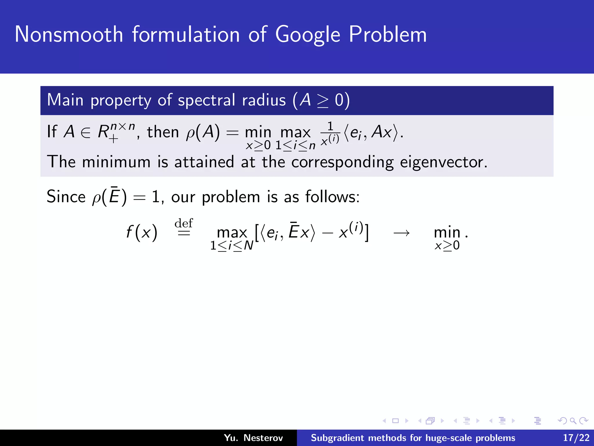 Nonsmooth formulation of Google Problem
Main property of spectral radius (A ≥ 0)
If A ∈ Rn×n
+ , then ρ(A) = min
x≥0
max
1≤i≤n
1
x(i) ei , Ax .
The minimum is attained at the corresponding eigenvector.
Since ρ(¯E) = 1, our problem is as follows:
f (x)
def
= max
1≤i≤N
[ ei , ¯Ex − x(i)] → min
x≥0
.
Yu. Nesterov Subgradient methods for huge-scale problems 17/22
 