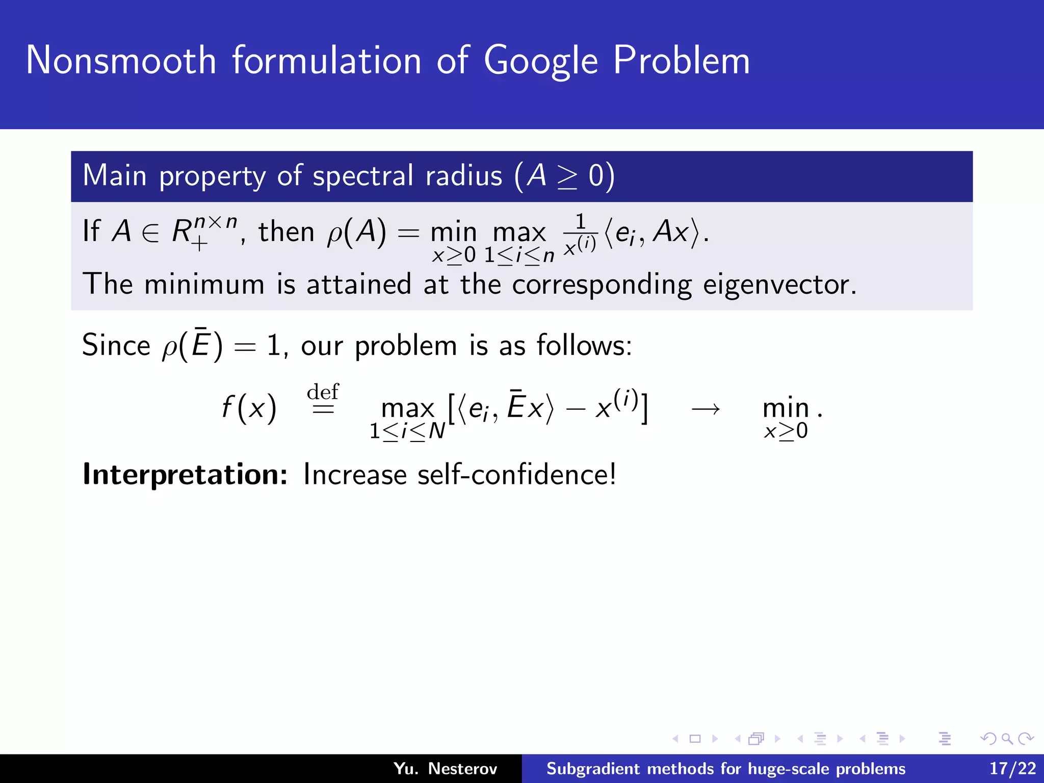 Nonsmooth formulation of Google Problem
Main property of spectral radius (A ≥ 0)
If A ∈ Rn×n
+ , then ρ(A) = min
x≥0
max
1≤i≤n
1
x(i) ei , Ax .
The minimum is attained at the corresponding eigenvector.
Since ρ(¯E) = 1, our problem is as follows:
f (x)
def
= max
1≤i≤N
[ ei , ¯Ex − x(i)] → min
x≥0
.
Interpretation: Increase self-conﬁdence!
Yu. Nesterov Subgradient methods for huge-scale problems 17/22
 