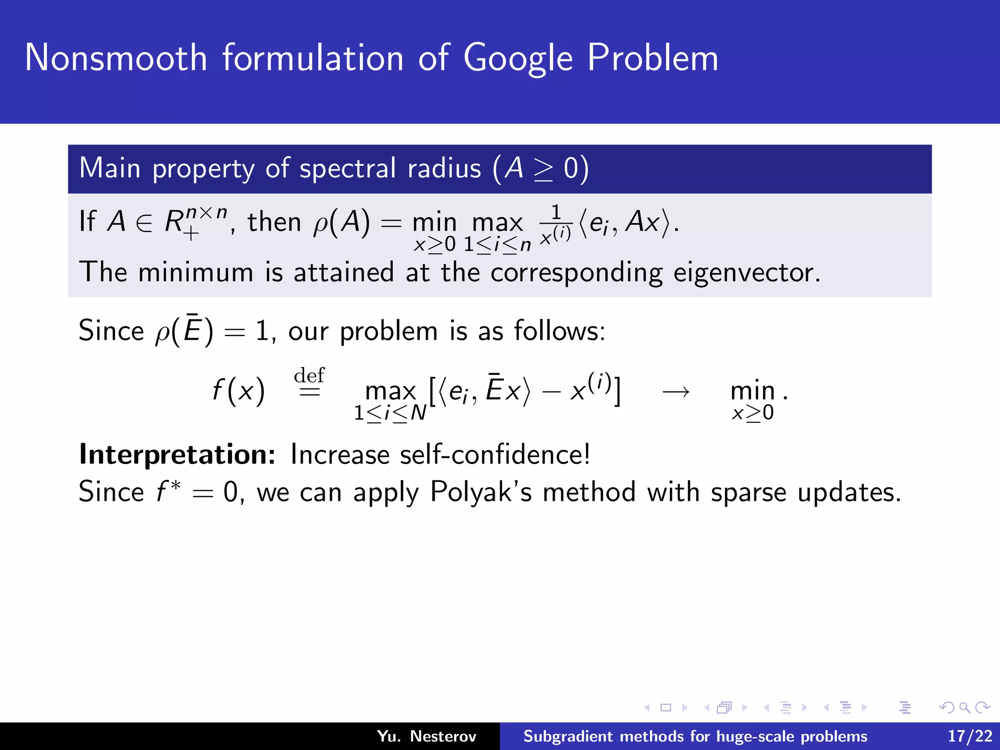 Nonsmooth formulation of Google Problem
Main property of spectral radius (A ≥ 0)
If A ∈ Rn×n
+ , then ρ(A) = min
x≥0
max
1≤i≤n
1
x(i) ei , Ax .
The minimum is attained at the corresponding eigenvector.
Since ρ(¯E) = 1, our problem is as follows:
f (x)
def
= max
1≤i≤N
[ ei , ¯Ex − x(i)] → min
x≥0
.
Interpretation: Increase self-conﬁdence!
Since f ∗ = 0, we can apply Polyak’s method with sparse updates.
Yu. Nesterov Subgradient methods for huge-scale problems 17/22
 