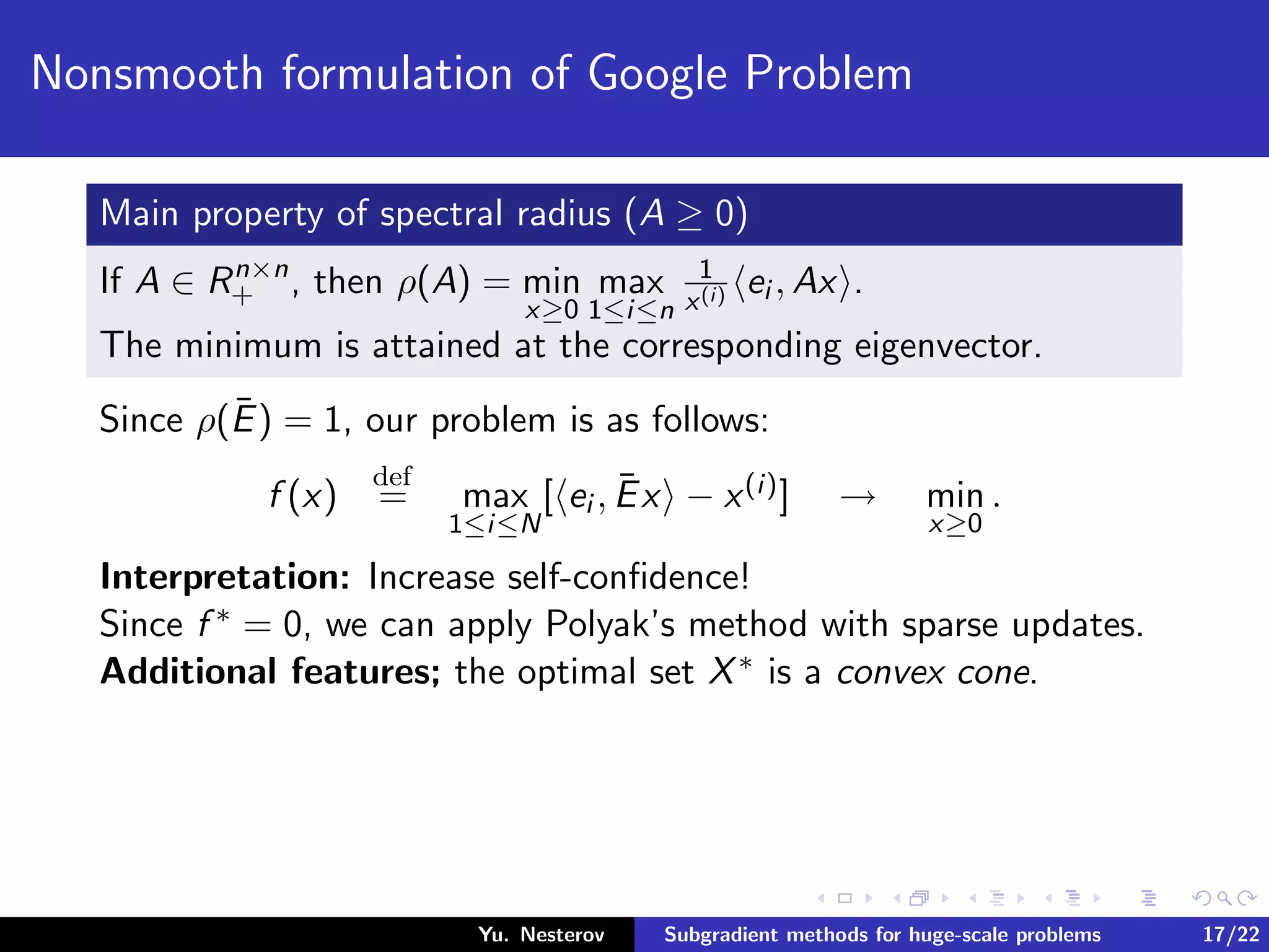 Nonsmooth formulation of Google Problem
Main property of spectral radius (A ≥ 0)
If A ∈ Rn×n
+ , then ρ(A) = min
x≥0
max
1≤i≤n
1
x(i) ei , Ax .
The minimum is attained at the corresponding eigenvector.
Since ρ(¯E) = 1, our problem is as follows:
f (x)
def
= max
1≤i≤N
[ ei , ¯Ex − x(i)] → min
x≥0
.
Interpretation: Increase self-conﬁdence!
Since f ∗ = 0, we can apply Polyak’s method with sparse updates.
Additional features; the optimal set X∗ is a convex cone.
Yu. Nesterov Subgradient methods for huge-scale problems 17/22
 