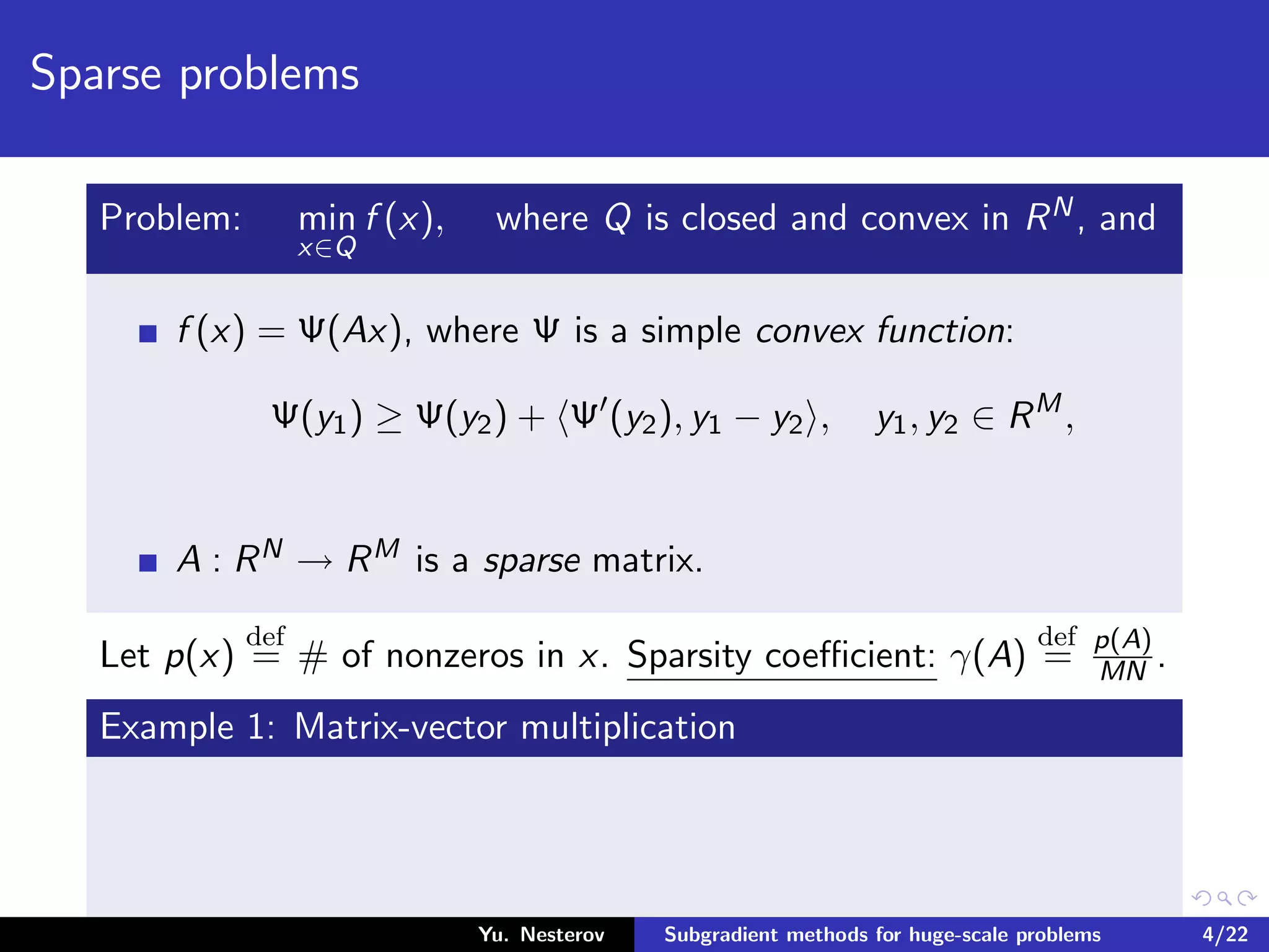 Sparse problems
Problem: min
x∈Q
f (x), where Q is closed and convex in RN, and
f (x) = Ψ(Ax), where Ψ is a simple convex function:
Ψ(y1) ≥ Ψ(y2) + Ψ (y2), y1 − y2 , y1, y2 ∈ RM
,
A : RN → RM is a sparse matrix.
Let p(x)
def
= # of nonzeros in x. Sparsity coeﬃcient: γ(A)
def
= p(A)
MN .
Example 1: Matrix-vector multiplication
Yu. Nesterov Subgradient methods for huge-scale problems 4/22
 