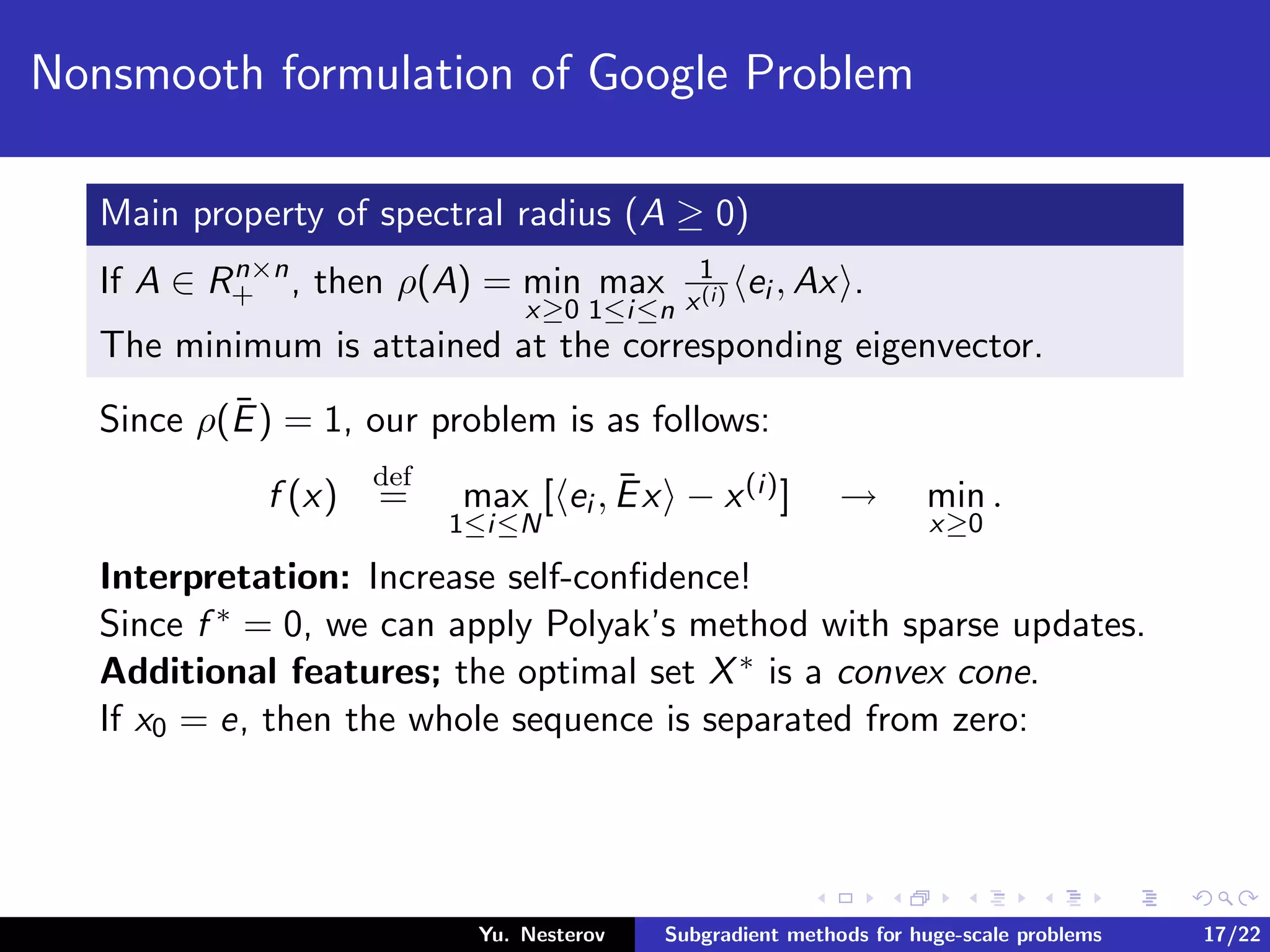 Nonsmooth formulation of Google Problem
Main property of spectral radius (A ≥ 0)
If A ∈ Rn×n
+ , then ρ(A) = min
x≥0
max
1≤i≤n
1
x(i) ei , Ax .
The minimum is attained at the corresponding eigenvector.
Since ρ(¯E) = 1, our problem is as follows:
f (x)
def
= max
1≤i≤N
[ ei , ¯Ex − x(i)] → min
x≥0
.
Interpretation: Increase self-conﬁdence!
Since f ∗ = 0, we can apply Polyak’s method with sparse updates.
Additional features; the optimal set X∗ is a convex cone.
If x0 = e, then the whole sequence is separated from zero:
Yu. Nesterov Subgradient methods for huge-scale problems 17/22
 