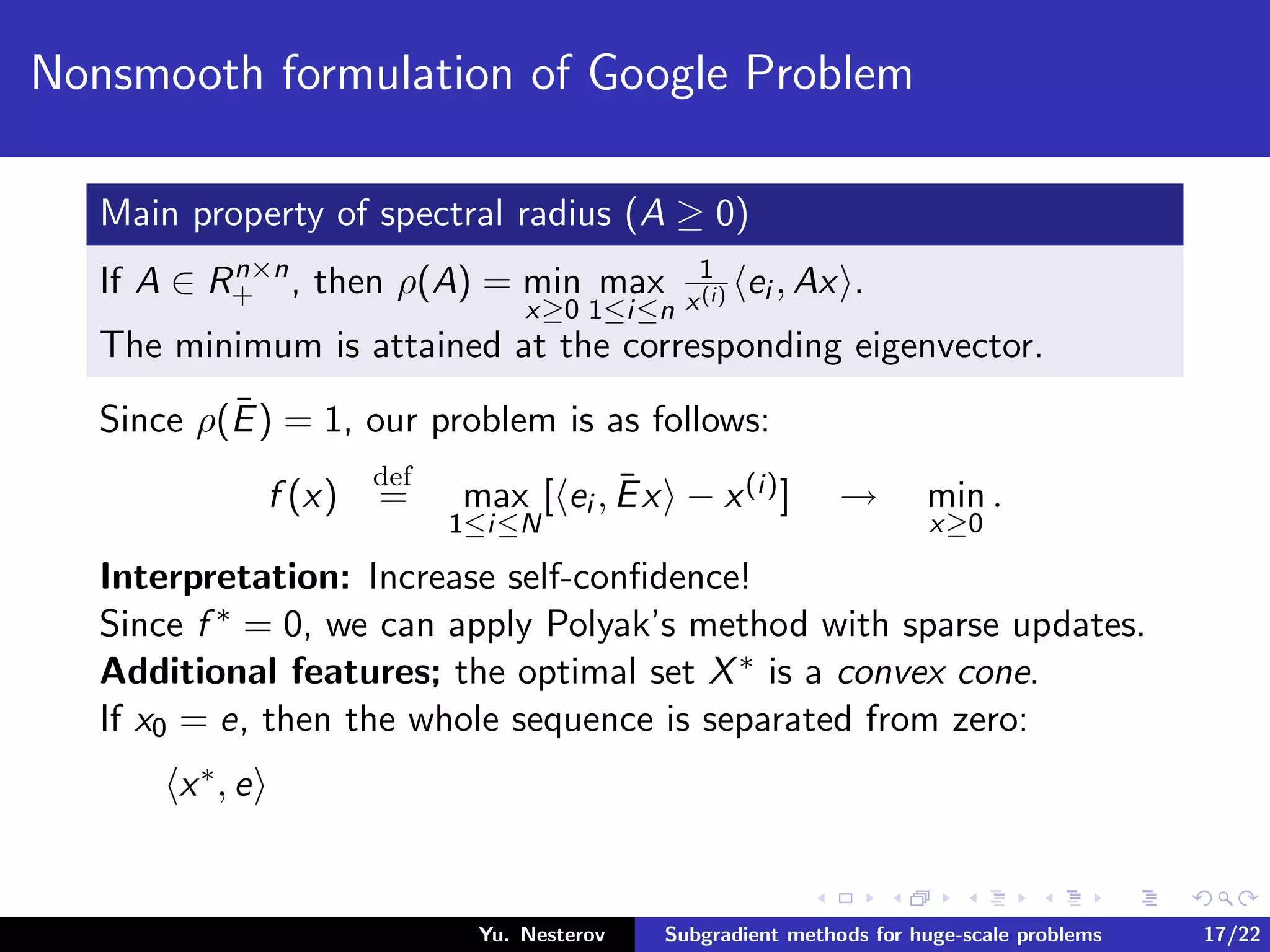 Nonsmooth formulation of Google Problem
Main property of spectral radius (A ≥ 0)
If A ∈ Rn×n
+ , then ρ(A) = min
x≥0
max
1≤i≤n
1
x(i) ei , Ax .
The minimum is attained at the corresponding eigenvector.
Since ρ(¯E) = 1, our problem is as follows:
f (x)
def
= max
1≤i≤N
[ ei , ¯Ex − x(i)] → min
x≥0
.
Interpretation: Increase self-conﬁdence!
Since f ∗ = 0, we can apply Polyak’s method with sparse updates.
Additional features; the optimal set X∗ is a convex cone.
If x0 = e, then the whole sequence is separated from zero:
x∗, e
Yu. Nesterov Subgradient methods for huge-scale problems 17/22
 