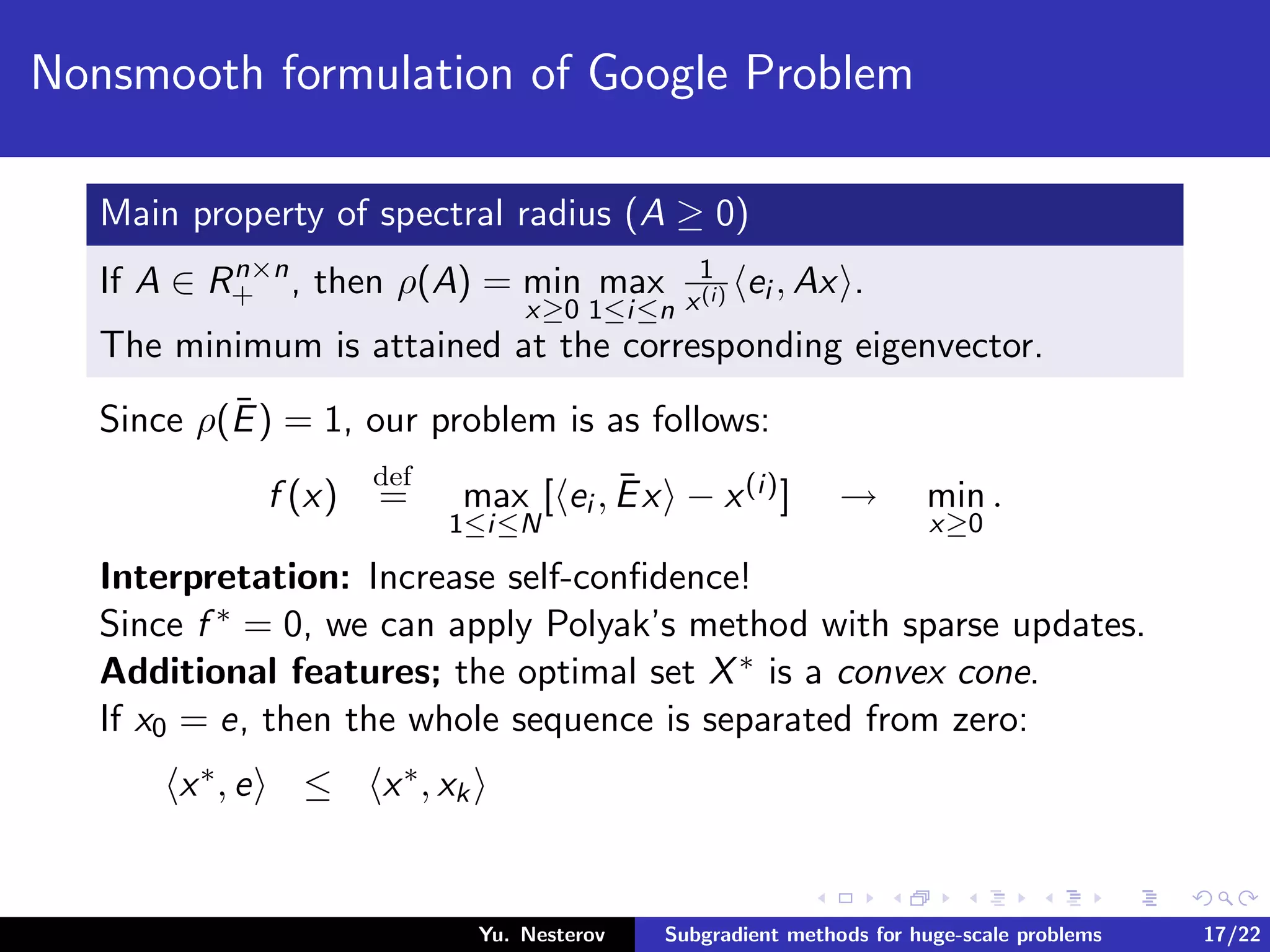 Nonsmooth formulation of Google Problem
Main property of spectral radius (A ≥ 0)
If A ∈ Rn×n
+ , then ρ(A) = min
x≥0
max
1≤i≤n
1
x(i) ei , Ax .
The minimum is attained at the corresponding eigenvector.
Since ρ(¯E) = 1, our problem is as follows:
f (x)
def
= max
1≤i≤N
[ ei , ¯Ex − x(i)] → min
x≥0
.
Interpretation: Increase self-conﬁdence!
Since f ∗ = 0, we can apply Polyak’s method with sparse updates.
Additional features; the optimal set X∗ is a convex cone.
If x0 = e, then the whole sequence is separated from zero:
x∗, e ≤ x∗, xk
Yu. Nesterov Subgradient methods for huge-scale problems 17/22
 