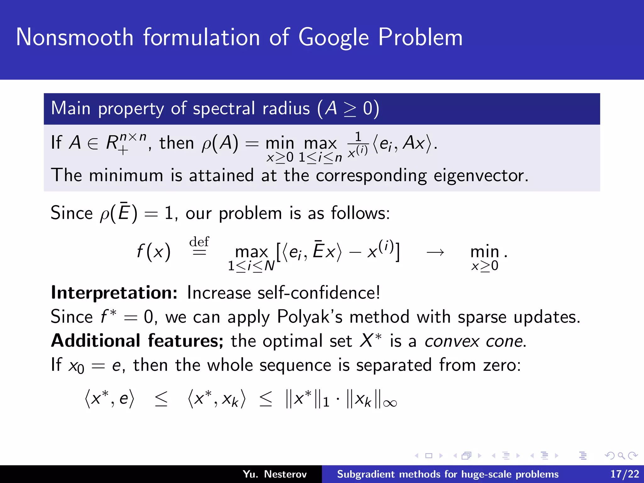 Nonsmooth formulation of Google Problem
Main property of spectral radius (A ≥ 0)
If A ∈ Rn×n
+ , then ρ(A) = min
x≥0
max
1≤i≤n
1
x(i) ei , Ax .
The minimum is attained at the corresponding eigenvector.
Since ρ(¯E) = 1, our problem is as follows:
f (x)
def
= max
1≤i≤N
[ ei , ¯Ex − x(i)] → min
x≥0
.
Interpretation: Increase self-conﬁdence!
Since f ∗ = 0, we can apply Polyak’s method with sparse updates.
Additional features; the optimal set X∗ is a convex cone.
If x0 = e, then the whole sequence is separated from zero:
x∗, e ≤ x∗, xk ≤ x∗
1 · xk ∞
Yu. Nesterov Subgradient methods for huge-scale problems 17/22
 