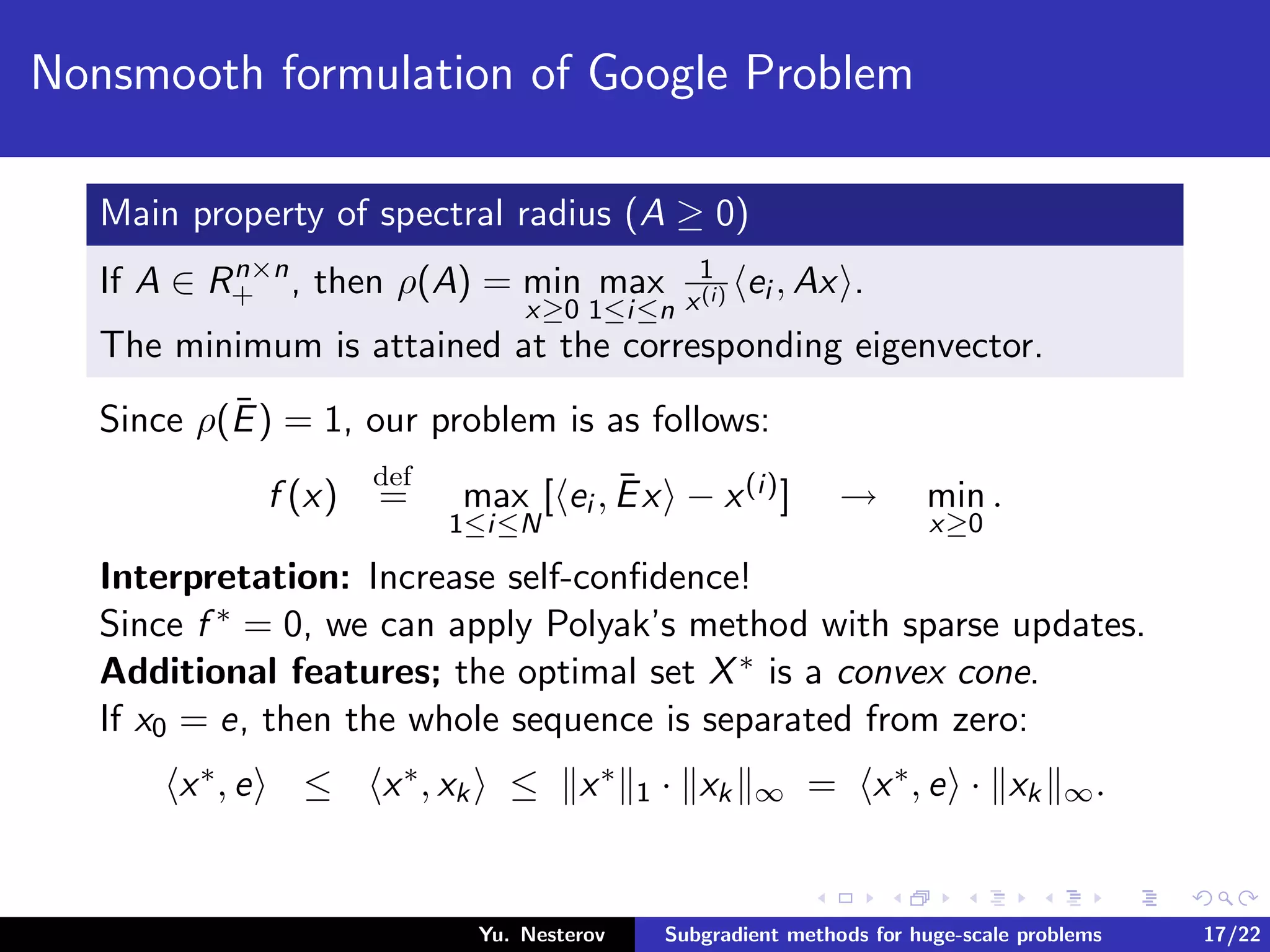 Nonsmooth formulation of Google Problem
Main property of spectral radius (A ≥ 0)
If A ∈ Rn×n
+ , then ρ(A) = min
x≥0
max
1≤i≤n
1
x(i) ei , Ax .
The minimum is attained at the corresponding eigenvector.
Since ρ(¯E) = 1, our problem is as follows:
f (x)
def
= max
1≤i≤N
[ ei , ¯Ex − x(i)] → min
x≥0
.
Interpretation: Increase self-conﬁdence!
Since f ∗ = 0, we can apply Polyak’s method with sparse updates.
Additional features; the optimal set X∗ is a convex cone.
If x0 = e, then the whole sequence is separated from zero:
x∗, e ≤ x∗, xk ≤ x∗
1 · xk ∞ = x∗, e · xk ∞.
Yu. Nesterov Subgradient methods for huge-scale problems 17/22
 