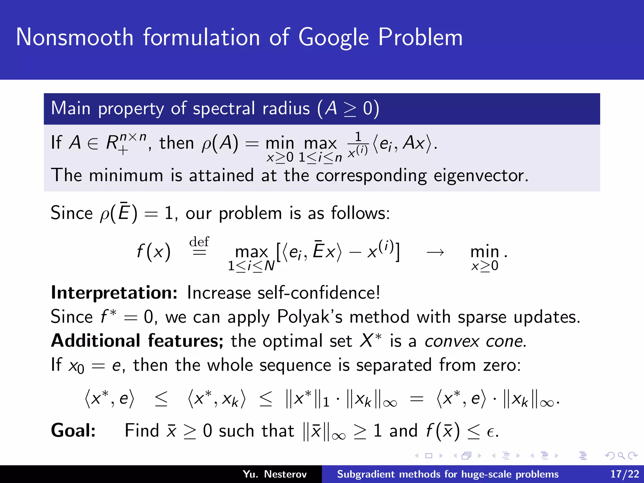Nonsmooth formulation of Google Problem
Main property of spectral radius (A ≥ 0)
If A ∈ Rn×n
+ , then ρ(A) = min
x≥0
max
1≤i≤n
1
x(i) ei , Ax .
The minimum is attained at the corresponding eigenvector.
Since ρ(¯E) = 1, our problem is as follows:
f (x)
def
= max
1≤i≤N
[ ei , ¯Ex − x(i)] → min
x≥0
.
Interpretation: Increase self-conﬁdence!
Since f ∗ = 0, we can apply Polyak’s method with sparse updates.
Additional features; the optimal set X∗ is a convex cone.
If x0 = e, then the whole sequence is separated from zero:
x∗, e ≤ x∗, xk ≤ x∗
1 · xk ∞ = x∗, e · xk ∞.
Goal: Find ¯x ≥ 0 such that ¯x ∞ ≥ 1 and f (¯x) ≤ .
Yu. Nesterov Subgradient methods for huge-scale problems 17/22
 