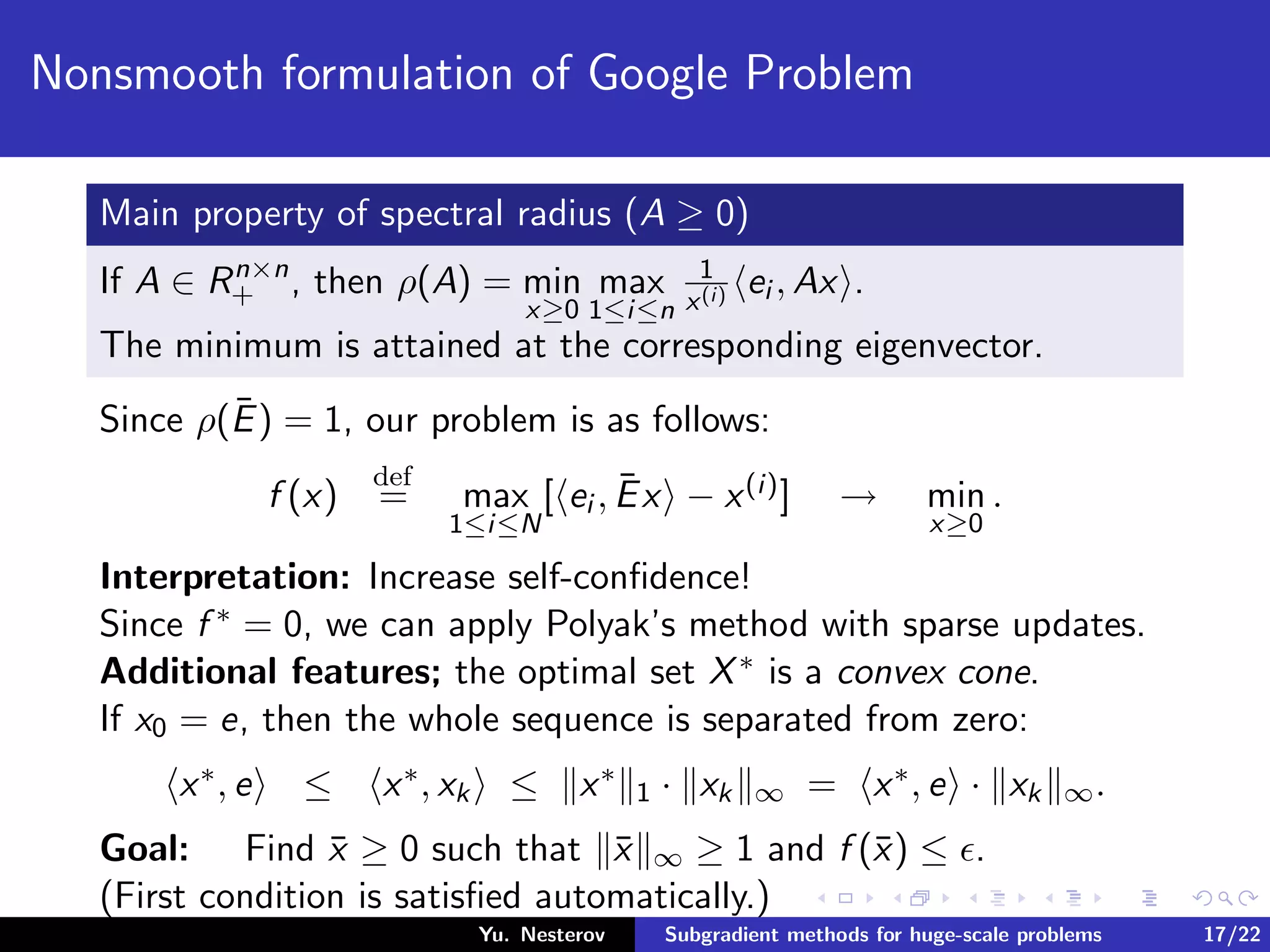 Nonsmooth formulation of Google Problem
Main property of spectral radius (A ≥ 0)
If A ∈ Rn×n
+ , then ρ(A) = min
x≥0
max
1≤i≤n
1
x(i) ei , Ax .
The minimum is attained at the corresponding eigenvector.
Since ρ(¯E) = 1, our problem is as follows:
f (x)
def
= max
1≤i≤N
[ ei , ¯Ex − x(i)] → min
x≥0
.
Interpretation: Increase self-conﬁdence!
Since f ∗ = 0, we can apply Polyak’s method with sparse updates.
Additional features; the optimal set X∗ is a convex cone.
If x0 = e, then the whole sequence is separated from zero:
x∗, e ≤ x∗, xk ≤ x∗
1 · xk ∞ = x∗, e · xk ∞.
Goal: Find ¯x ≥ 0 such that ¯x ∞ ≥ 1 and f (¯x) ≤ .
(First condition is satisﬁed automatically.)
Yu. Nesterov Subgradient methods for huge-scale problems 17/22
 