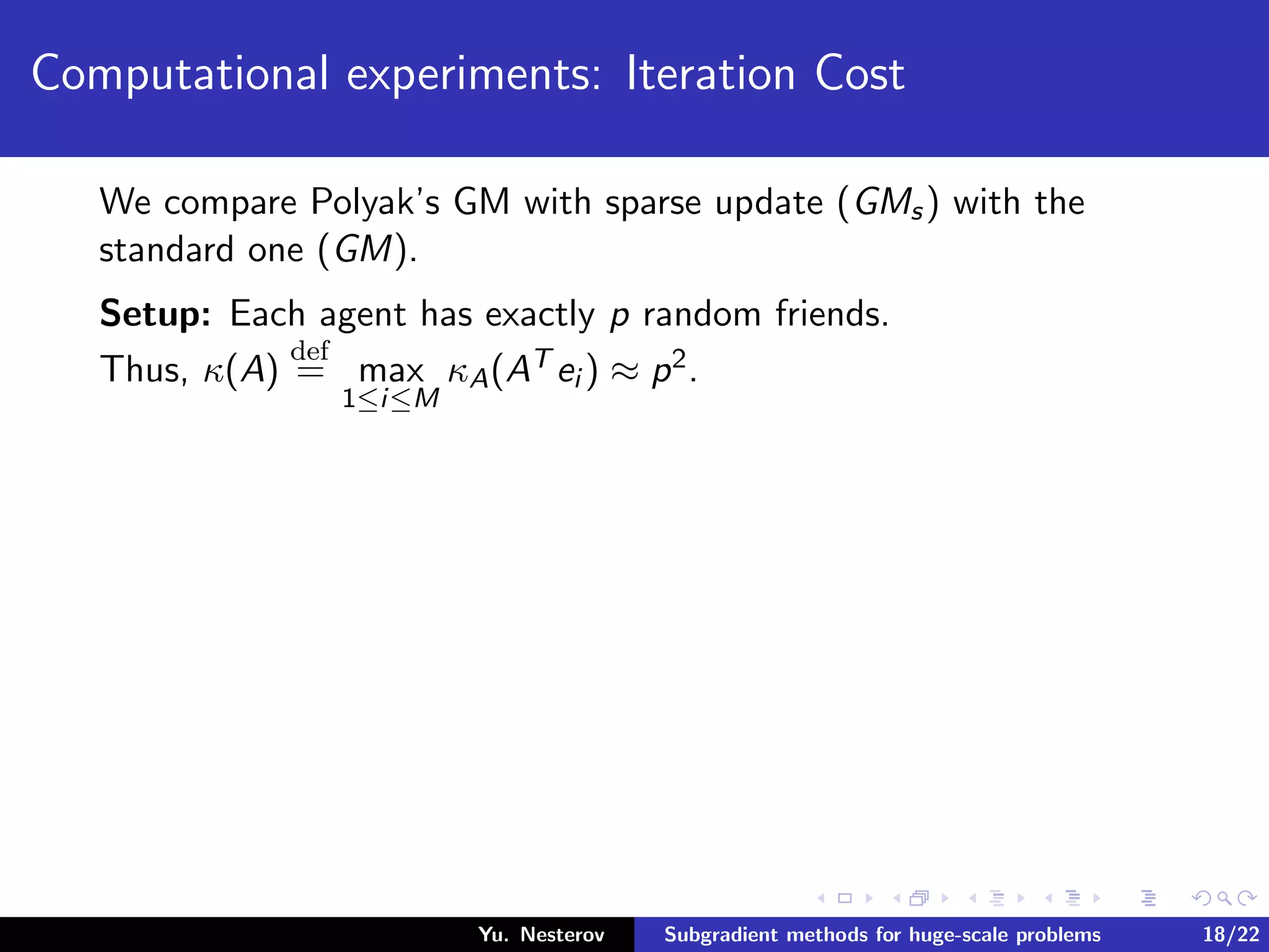 Computational experiments: Iteration Cost
We compare Polyak’s GM with sparse update (GMs) with the
standard one (GM).
Setup: Each agent has exactly p random friends.
Thus, κ(A)
def
= max
1≤i≤M
κA(AT ei ) ≈ p2.
Yu. Nesterov Subgradient methods for huge-scale problems 18/22
 