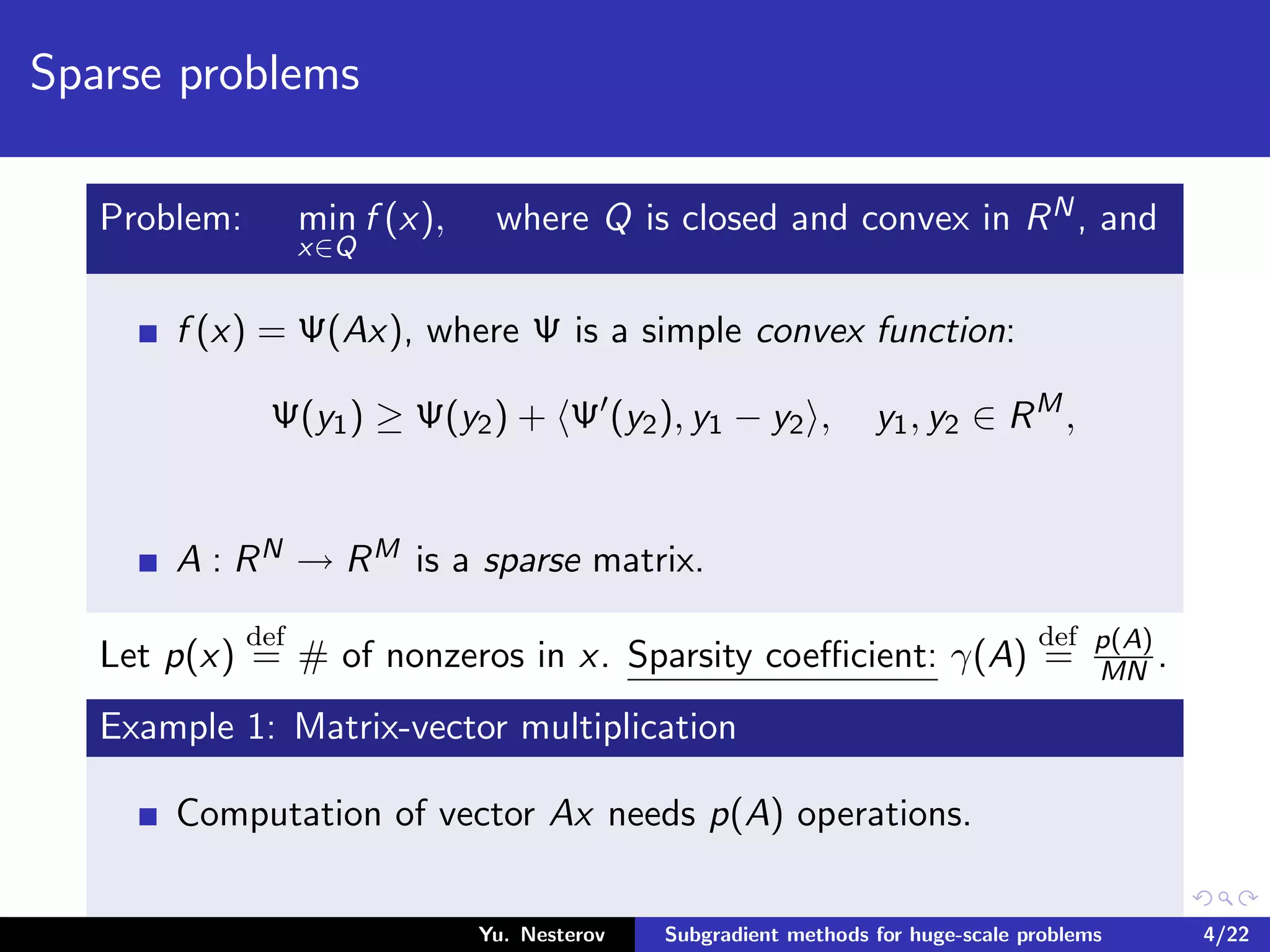 Sparse problems
Problem: min
x∈Q
f (x), where Q is closed and convex in RN, and
f (x) = Ψ(Ax), where Ψ is a simple convex function:
Ψ(y1) ≥ Ψ(y2) + Ψ (y2), y1 − y2 , y1, y2 ∈ RM
,
A : RN → RM is a sparse matrix.
Let p(x)
def
= # of nonzeros in x. Sparsity coeﬃcient: γ(A)
def
= p(A)
MN .
Example 1: Matrix-vector multiplication
Computation of vector Ax needs p(A) operations.
Yu. Nesterov Subgradient methods for huge-scale problems 4/22
 