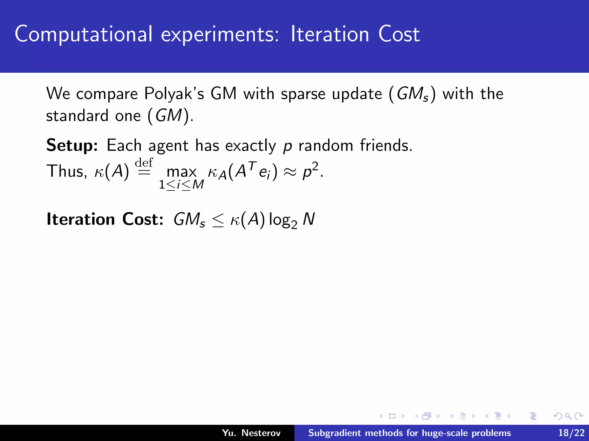 Computational experiments: Iteration Cost
We compare Polyak’s GM with sparse update (GMs) with the
standard one (GM).
Setup: Each agent has exactly p random friends.
Thus, κ(A)
def
= max
1≤i≤M
κA(AT ei ) ≈ p2.
Iteration Cost: GMs ≤ κ(A) log2 N
Yu. Nesterov Subgradient methods for huge-scale problems 18/22
 