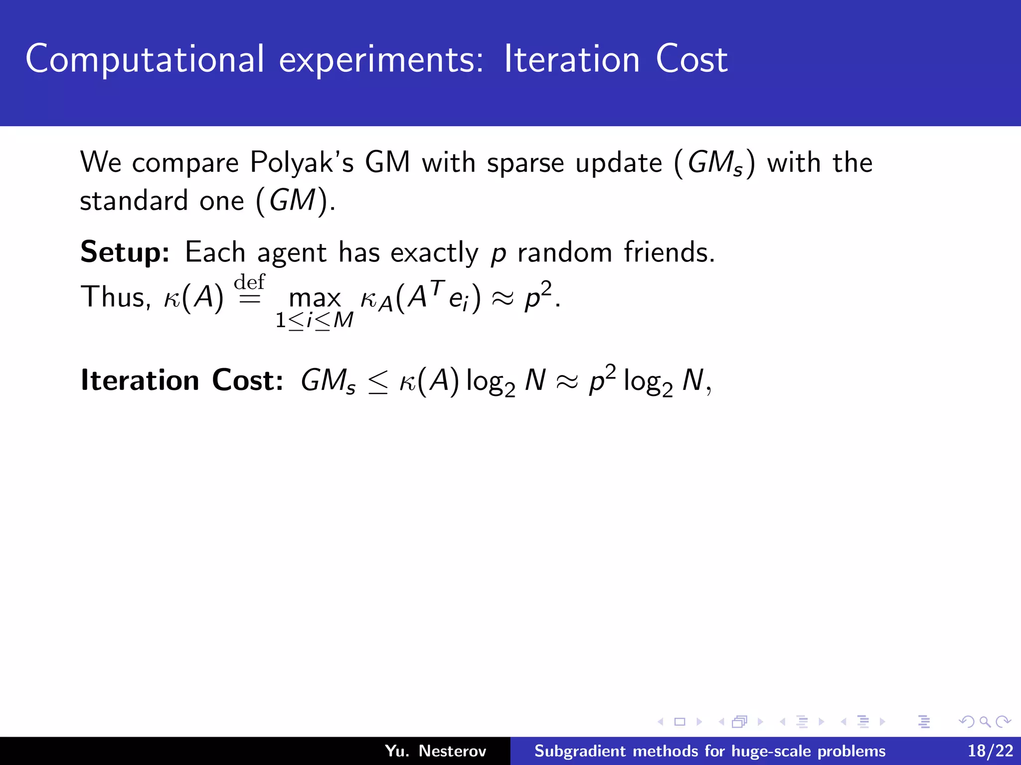 Computational experiments: Iteration Cost
We compare Polyak’s GM with sparse update (GMs) with the
standard one (GM).
Setup: Each agent has exactly p random friends.
Thus, κ(A)
def
= max
1≤i≤M
κA(AT ei ) ≈ p2.
Iteration Cost: GMs ≤ κ(A) log2 N ≈ p2 log2 N,
Yu. Nesterov Subgradient methods for huge-scale problems 18/22
 