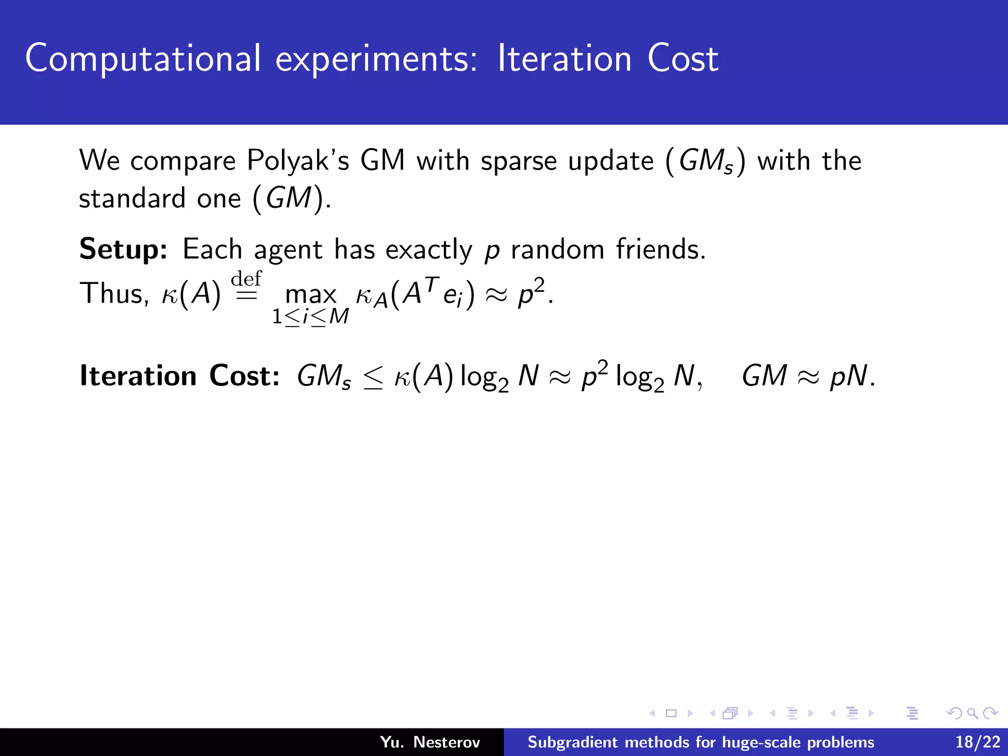 Computational experiments: Iteration Cost
We compare Polyak’s GM with sparse update (GMs) with the
standard one (GM).
Setup: Each agent has exactly p random friends.
Thus, κ(A)
def
= max
1≤i≤M
κA(AT ei ) ≈ p2.
Iteration Cost: GMs ≤ κ(A) log2 N ≈ p2 log2 N, GM ≈ pN.
Yu. Nesterov Subgradient methods for huge-scale problems 18/22
 