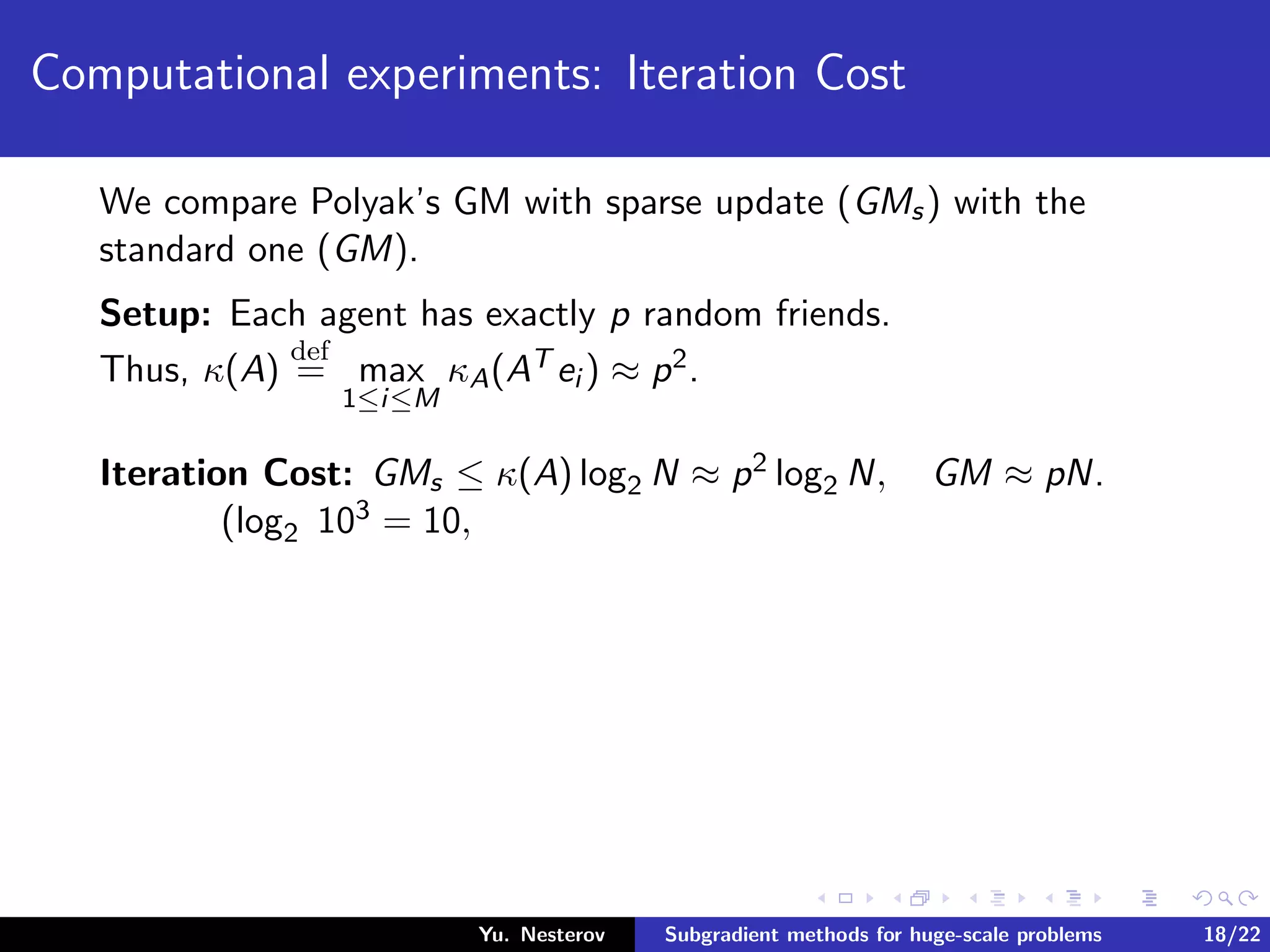Computational experiments: Iteration Cost
We compare Polyak’s GM with sparse update (GMs) with the
standard one (GM).
Setup: Each agent has exactly p random friends.
Thus, κ(A)
def
= max
1≤i≤M
κA(AT ei ) ≈ p2.
Iteration Cost: GMs ≤ κ(A) log2 N ≈ p2 log2 N, GM ≈ pN.
(log2 103 = 10,
Yu. Nesterov Subgradient methods for huge-scale problems 18/22
 