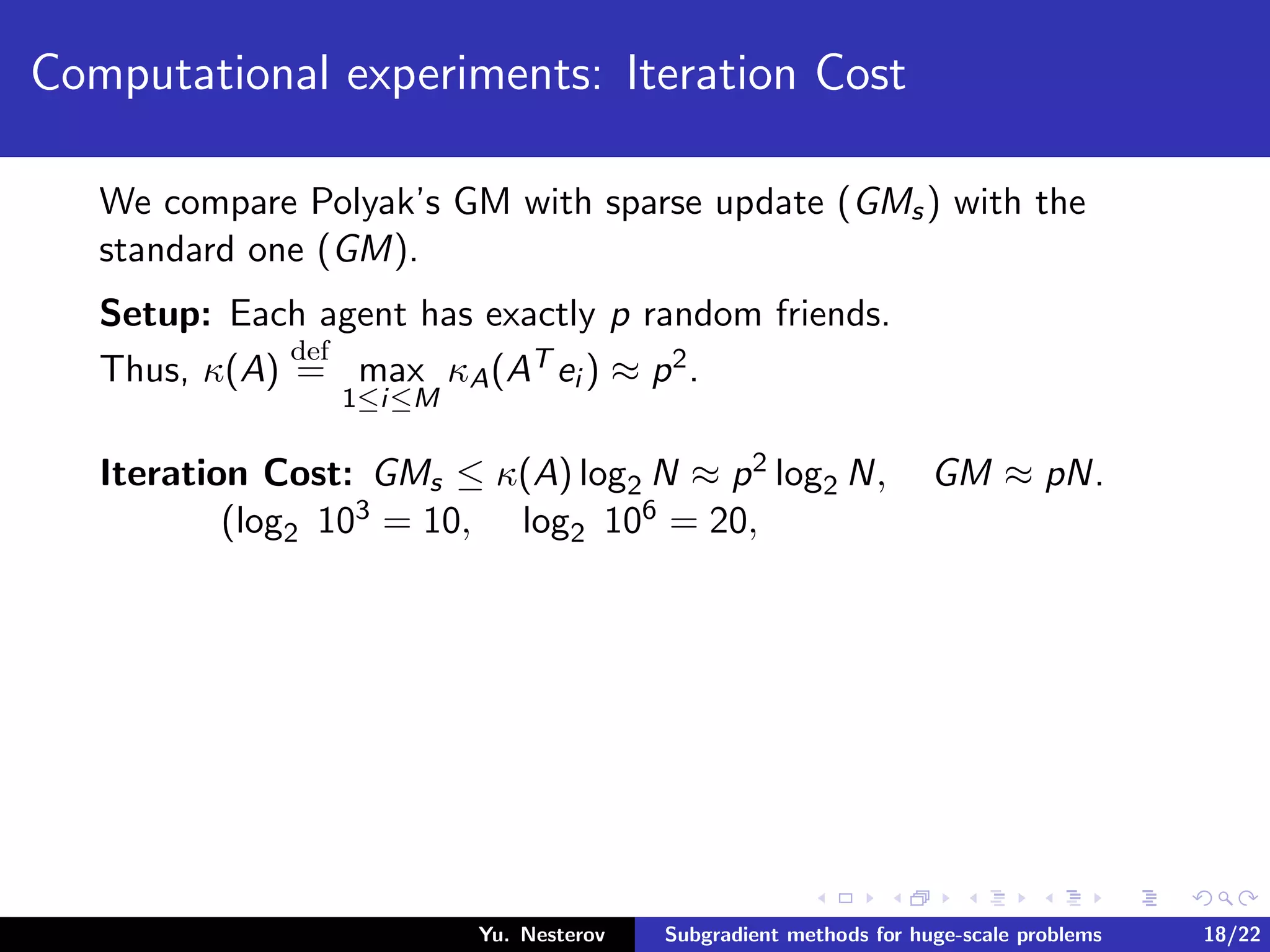 Computational experiments: Iteration Cost
We compare Polyak’s GM with sparse update (GMs) with the
standard one (GM).
Setup: Each agent has exactly p random friends.
Thus, κ(A)
def
= max
1≤i≤M
κA(AT ei ) ≈ p2.
Iteration Cost: GMs ≤ κ(A) log2 N ≈ p2 log2 N, GM ≈ pN.
(log2 103 = 10, log2 106 = 20,
Yu. Nesterov Subgradient methods for huge-scale problems 18/22
 