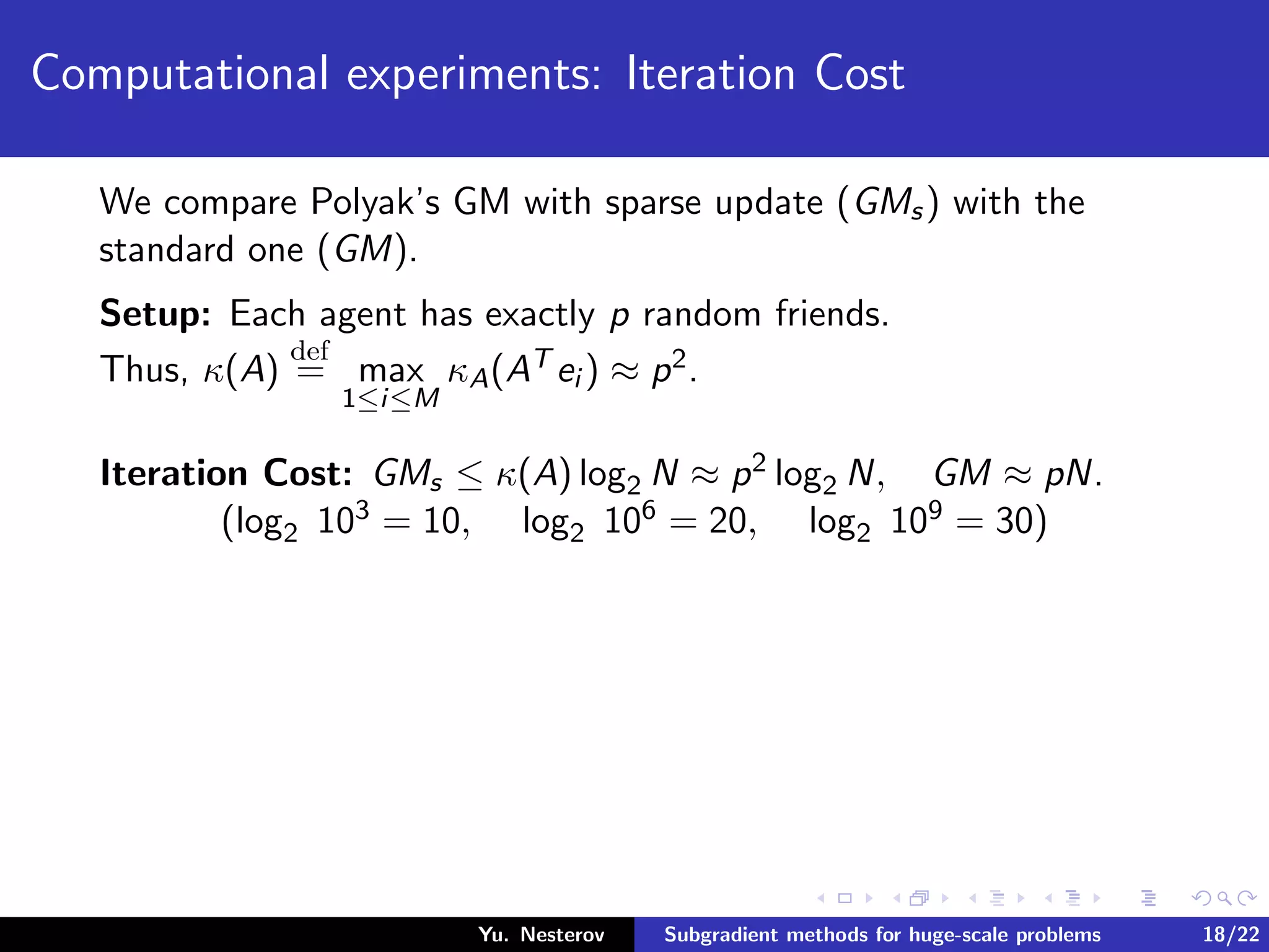 Computational experiments: Iteration Cost
We compare Polyak’s GM with sparse update (GMs) with the
standard one (GM).
Setup: Each agent has exactly p random friends.
Thus, κ(A)
def
= max
1≤i≤M
κA(AT ei ) ≈ p2.
Iteration Cost: GMs ≤ κ(A) log2 N ≈ p2 log2 N, GM ≈ pN.
(log2 103 = 10, log2 106 = 20, log2 109 = 30)
Yu. Nesterov Subgradient methods for huge-scale problems 18/22
 