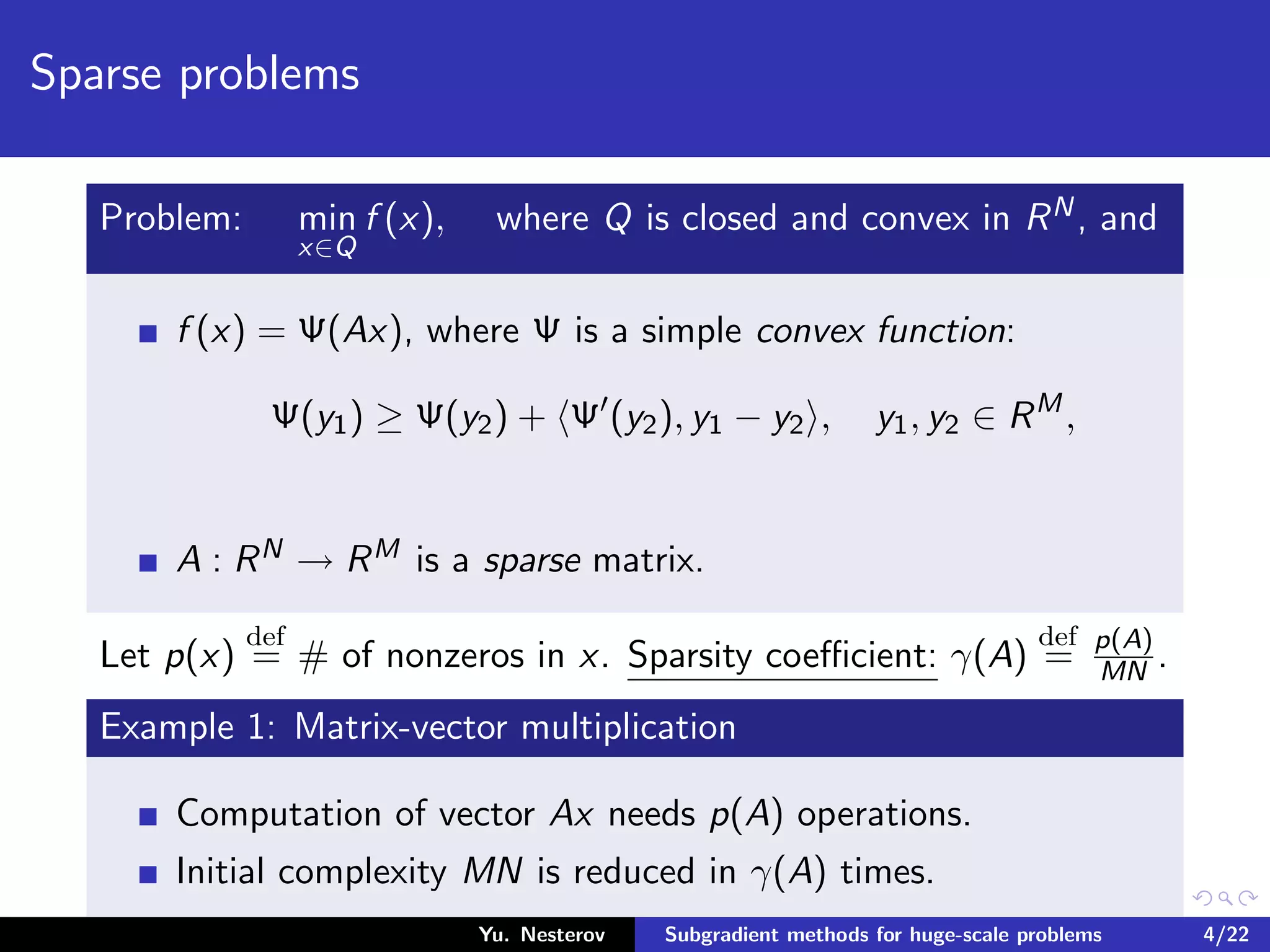 Sparse problems
Problem: min
x∈Q
f (x), where Q is closed and convex in RN, and
f (x) = Ψ(Ax), where Ψ is a simple convex function:
Ψ(y1) ≥ Ψ(y2) + Ψ (y2), y1 − y2 , y1, y2 ∈ RM
,
A : RN → RM is a sparse matrix.
Let p(x)
def
= # of nonzeros in x. Sparsity coeﬃcient: γ(A)
def
= p(A)
MN .
Example 1: Matrix-vector multiplication
Computation of vector Ax needs p(A) operations.
Initial complexity MN is reduced in γ(A) times.
Yu. Nesterov Subgradient methods for huge-scale problems 4/22
 
