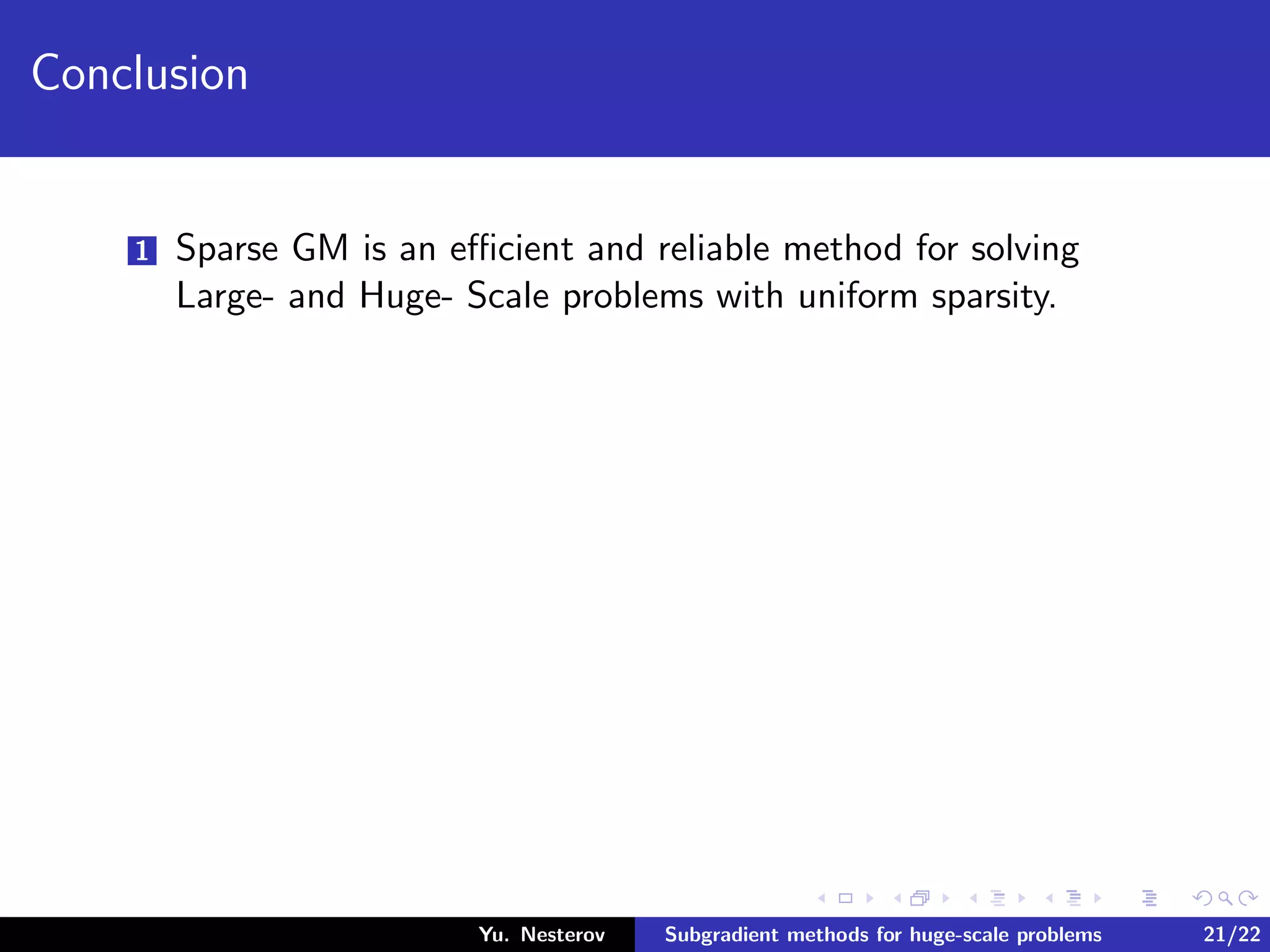 Conclusion
1 Sparse GM is an eﬃcient and reliable method for solving
Large- and Huge- Scale problems with uniform sparsity.
Yu. Nesterov Subgradient methods for huge-scale problems 21/22
 