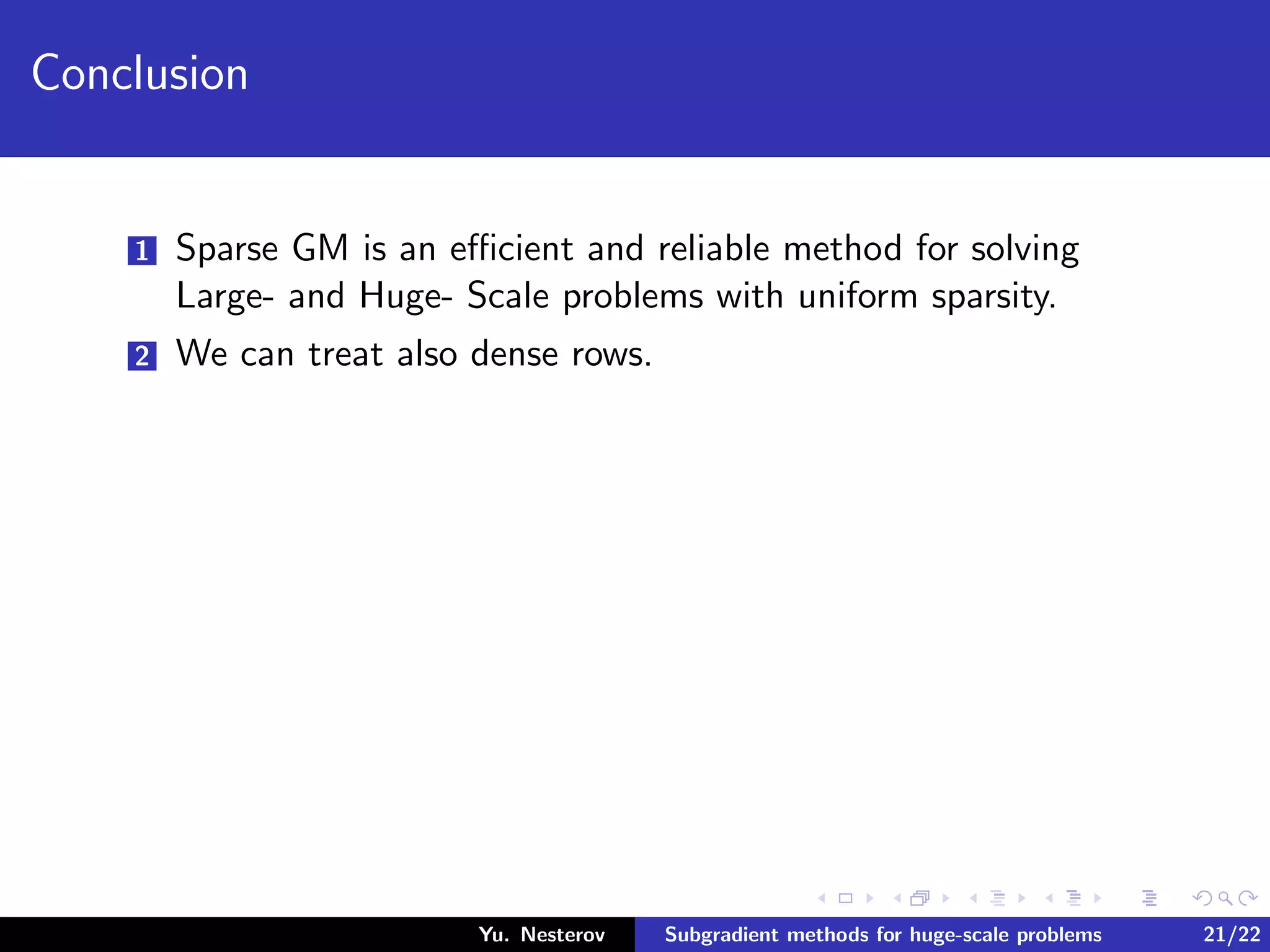 Conclusion
1 Sparse GM is an eﬃcient and reliable method for solving
Large- and Huge- Scale problems with uniform sparsity.
2 We can treat also dense rows.
Yu. Nesterov Subgradient methods for huge-scale problems 21/22
 