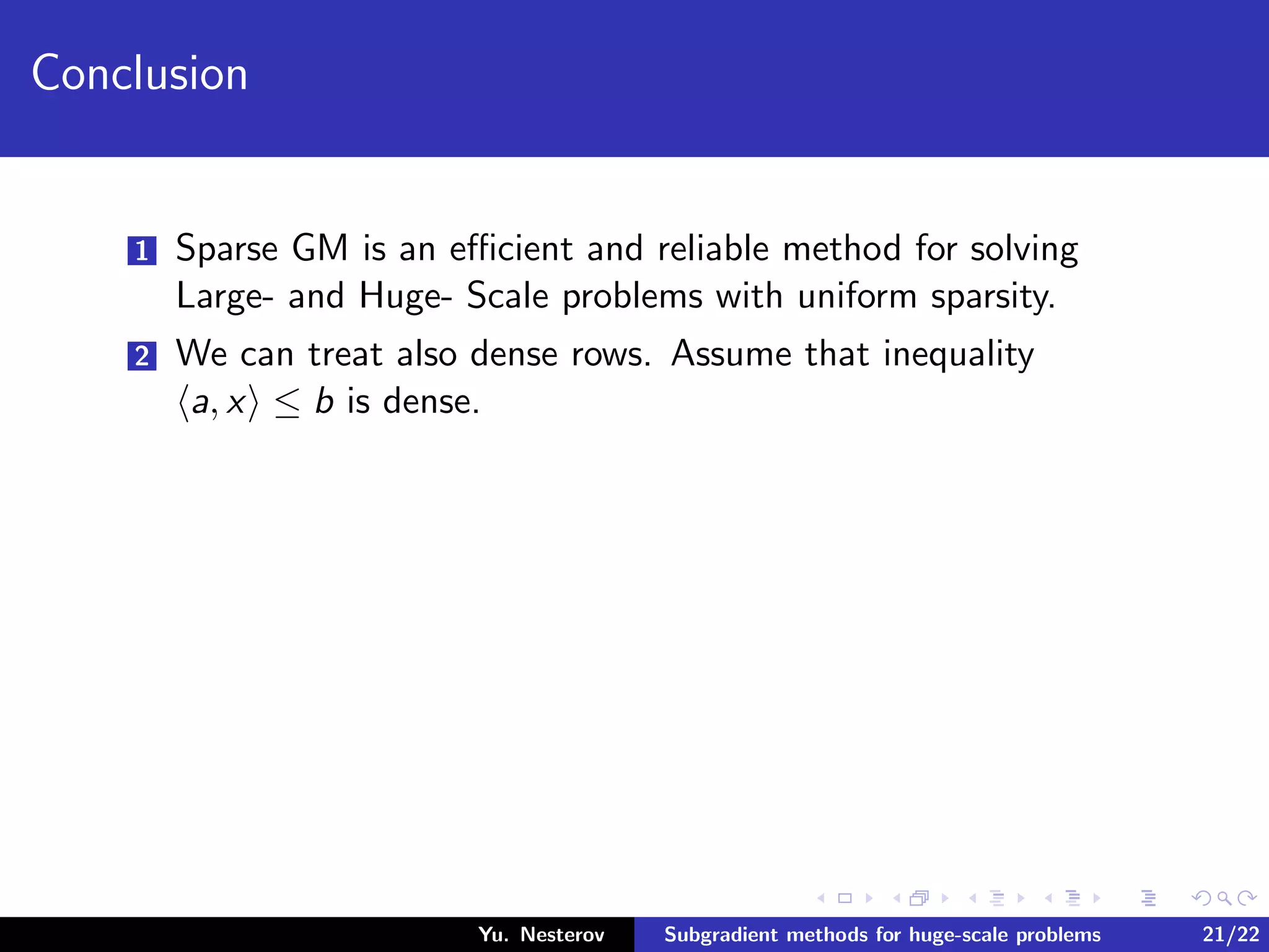 Conclusion
1 Sparse GM is an eﬃcient and reliable method for solving
Large- and Huge- Scale problems with uniform sparsity.
2 We can treat also dense rows. Assume that inequality
a, x ≤ b is dense.
Yu. Nesterov Subgradient methods for huge-scale problems 21/22
 