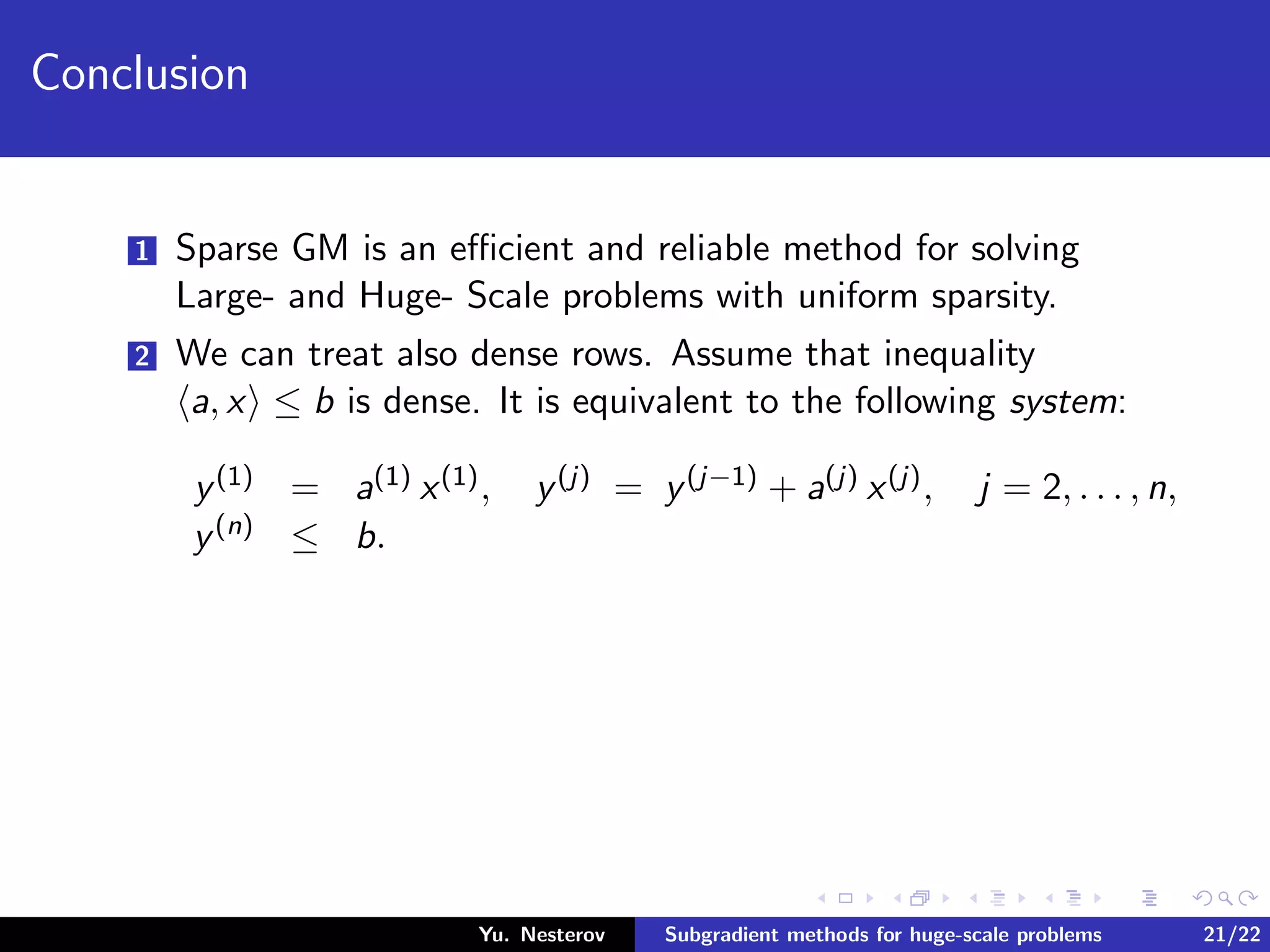 Conclusion
1 Sparse GM is an eﬃcient and reliable method for solving
Large- and Huge- Scale problems with uniform sparsity.
2 We can treat also dense rows. Assume that inequality
a, x ≤ b is dense. It is equivalent to the following system:
y(1) = a(1) x(1), y(j) = y(j−1) + a(j) x(j), j = 2, . . . , n,
y(n) ≤ b.
Yu. Nesterov Subgradient methods for huge-scale problems 21/22
 