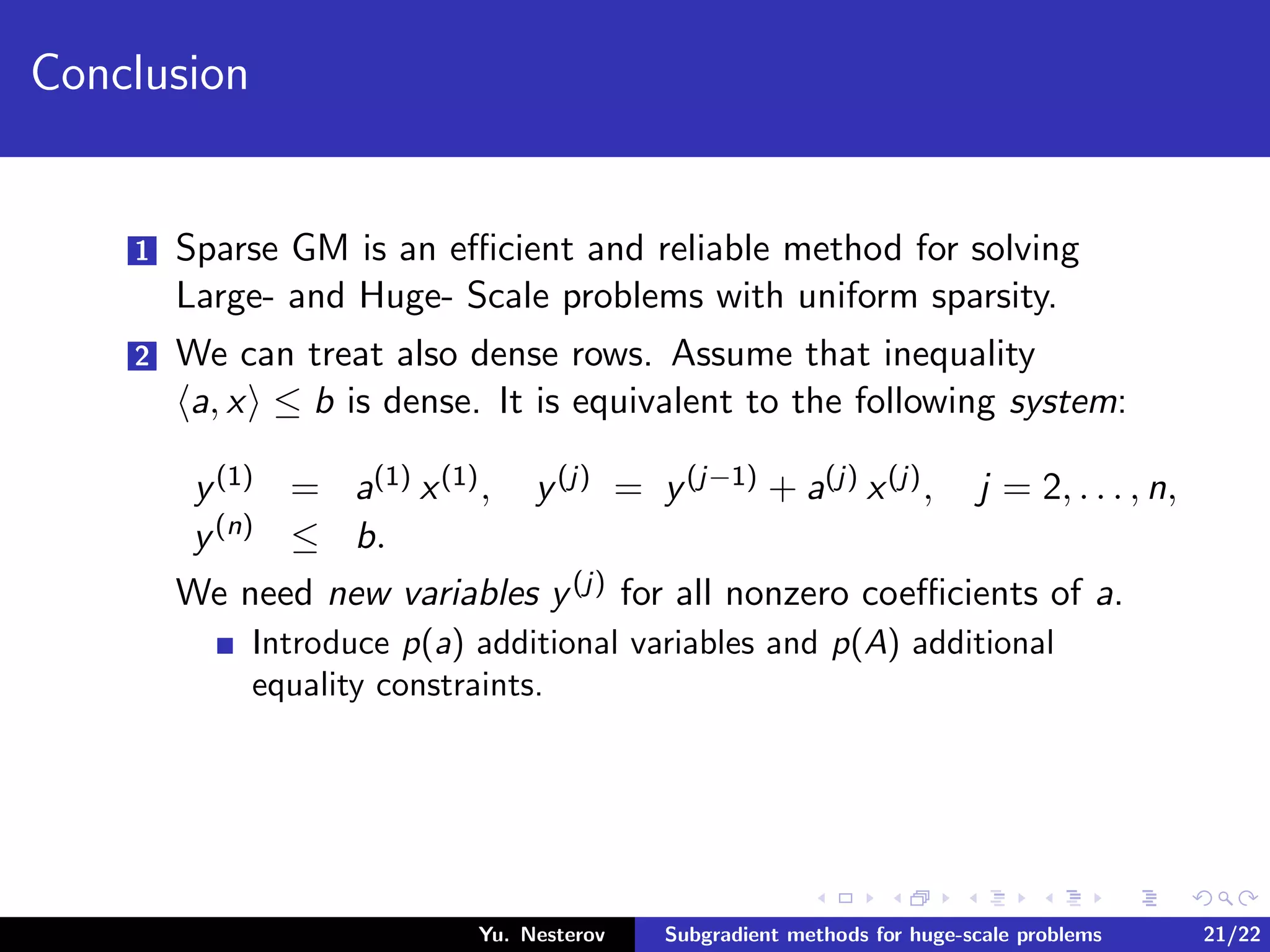 Conclusion
1 Sparse GM is an eﬃcient and reliable method for solving
Large- and Huge- Scale problems with uniform sparsity.
2 We can treat also dense rows. Assume that inequality
a, x ≤ b is dense. It is equivalent to the following system:
y(1) = a(1) x(1), y(j) = y(j−1) + a(j) x(j), j = 2, . . . , n,
y(n) ≤ b.
We need new variables y(j) for all nonzero coeﬃcients of a.
Introduce p(a) additional variables and p(A) additional
equality constraints.
Yu. Nesterov Subgradient methods for huge-scale problems 21/22
 