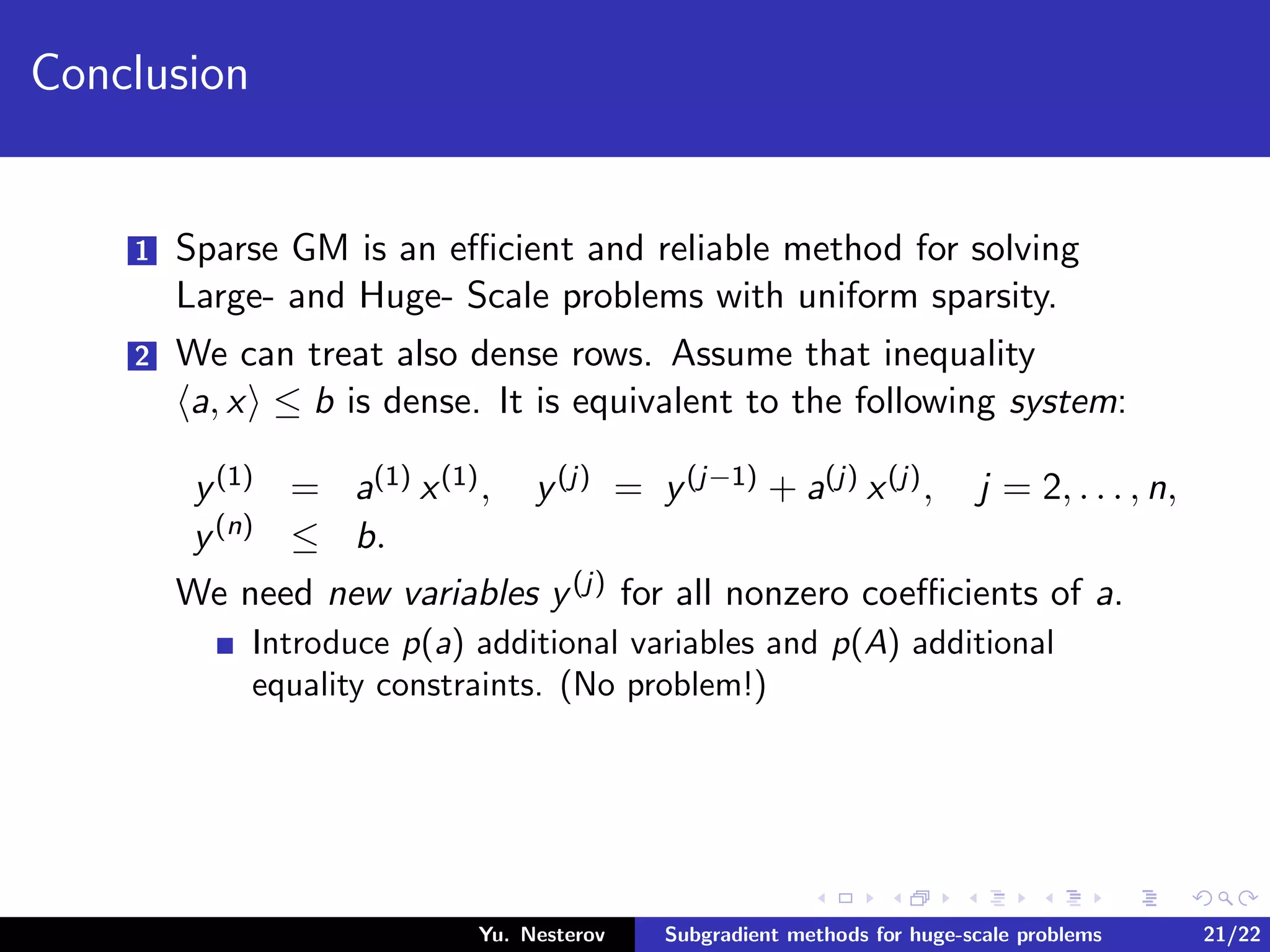 Conclusion
1 Sparse GM is an eﬃcient and reliable method for solving
Large- and Huge- Scale problems with uniform sparsity.
2 We can treat also dense rows. Assume that inequality
a, x ≤ b is dense. It is equivalent to the following system:
y(1) = a(1) x(1), y(j) = y(j−1) + a(j) x(j), j = 2, . . . , n,
y(n) ≤ b.
We need new variables y(j) for all nonzero coeﬃcients of a.
Introduce p(a) additional variables and p(A) additional
equality constraints. (No problem!)
Yu. Nesterov Subgradient methods for huge-scale problems 21/22
 