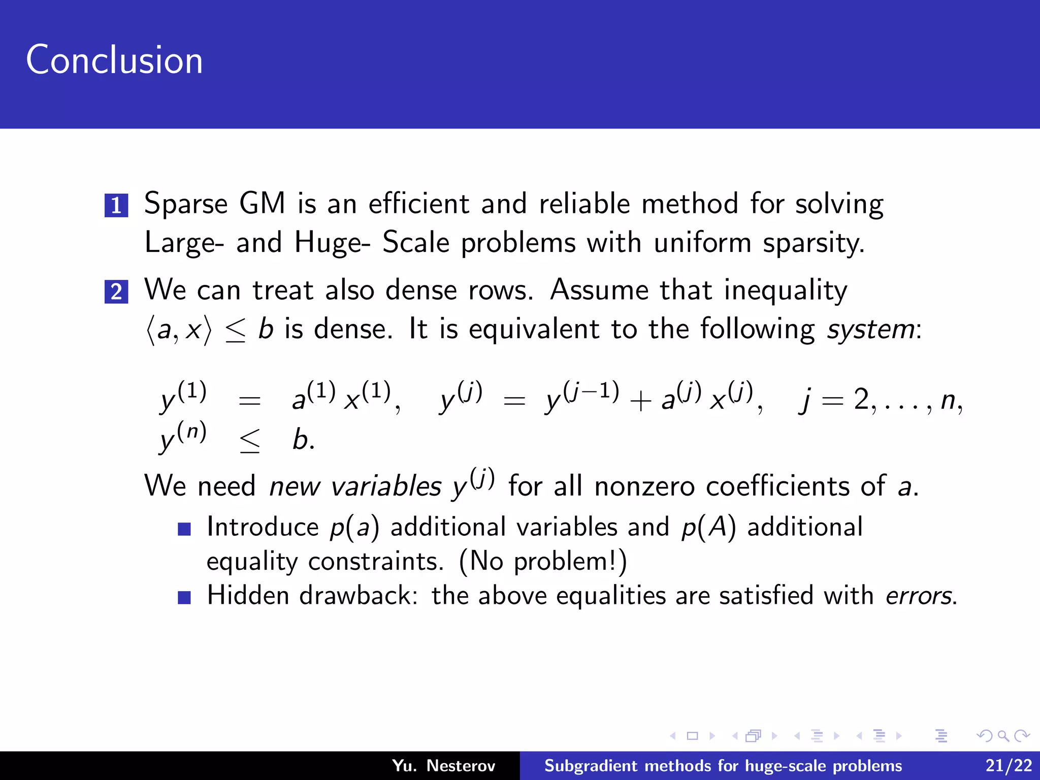 Conclusion
1 Sparse GM is an eﬃcient and reliable method for solving
Large- and Huge- Scale problems with uniform sparsity.
2 We can treat also dense rows. Assume that inequality
a, x ≤ b is dense. It is equivalent to the following system:
y(1) = a(1) x(1), y(j) = y(j−1) + a(j) x(j), j = 2, . . . , n,
y(n) ≤ b.
We need new variables y(j) for all nonzero coeﬃcients of a.
Introduce p(a) additional variables and p(A) additional
equality constraints. (No problem!)
Hidden drawback: the above equalities are satisﬁed with errors.
Yu. Nesterov Subgradient methods for huge-scale problems 21/22
 