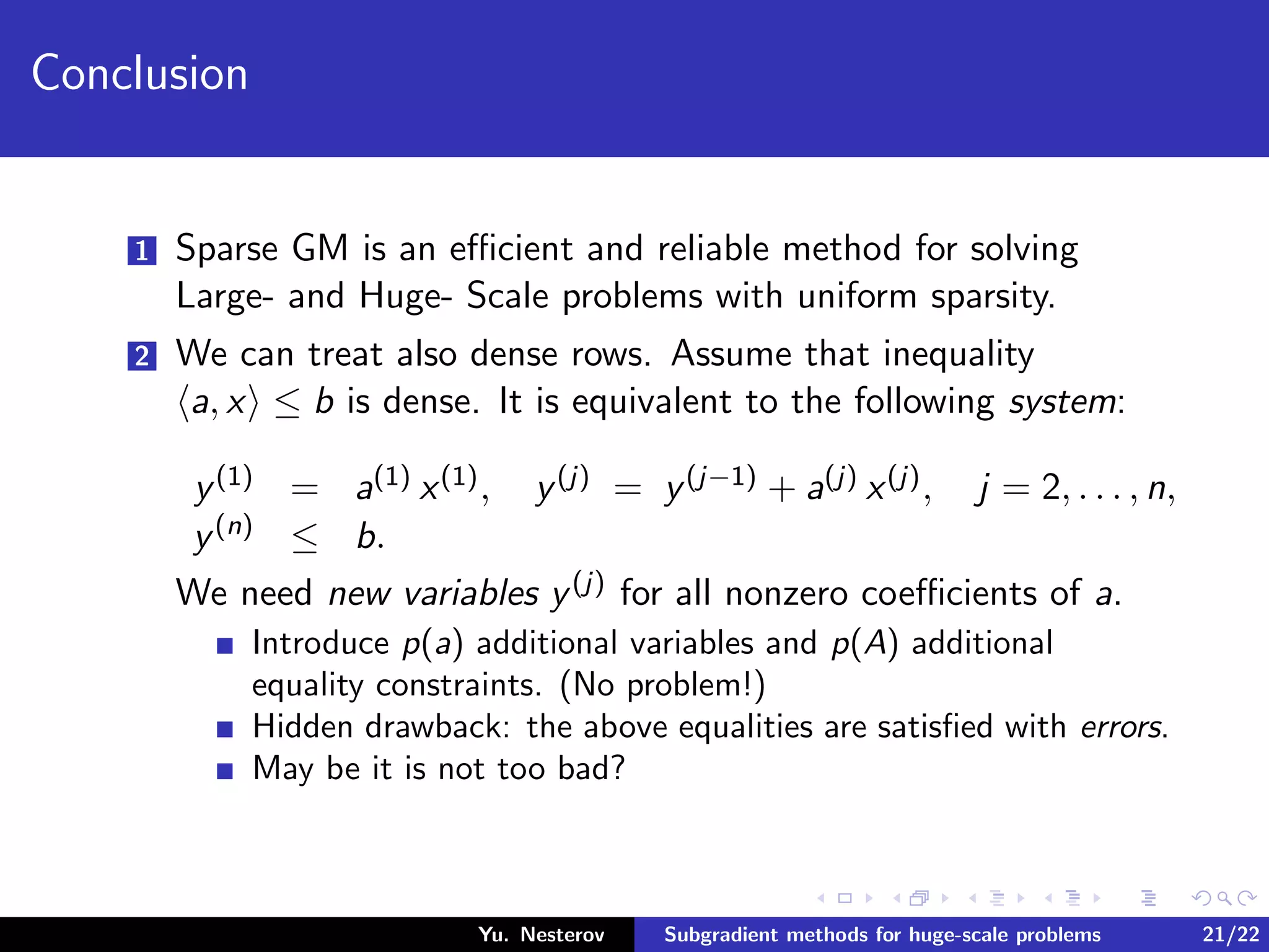 Conclusion
1 Sparse GM is an eﬃcient and reliable method for solving
Large- and Huge- Scale problems with uniform sparsity.
2 We can treat also dense rows. Assume that inequality
a, x ≤ b is dense. It is equivalent to the following system:
y(1) = a(1) x(1), y(j) = y(j−1) + a(j) x(j), j = 2, . . . , n,
y(n) ≤ b.
We need new variables y(j) for all nonzero coeﬃcients of a.
Introduce p(a) additional variables and p(A) additional
equality constraints. (No problem!)
Hidden drawback: the above equalities are satisﬁed with errors.
May be it is not too bad?
Yu. Nesterov Subgradient methods for huge-scale problems 21/22
 