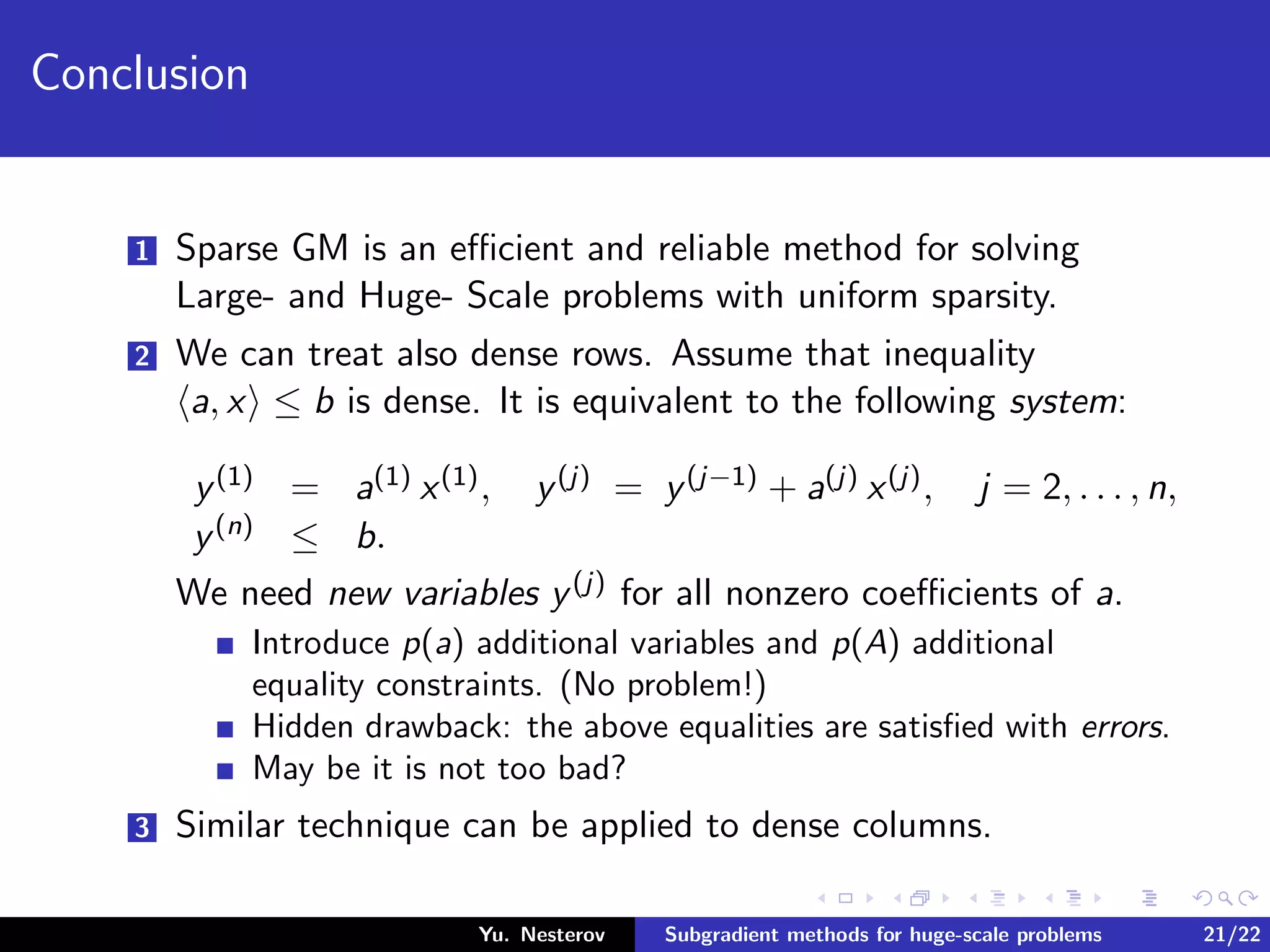 Conclusion
1 Sparse GM is an eﬃcient and reliable method for solving
Large- and Huge- Scale problems with uniform sparsity.
2 We can treat also dense rows. Assume that inequality
a, x ≤ b is dense. It is equivalent to the following system:
y(1) = a(1) x(1), y(j) = y(j−1) + a(j) x(j), j = 2, . . . , n,
y(n) ≤ b.
We need new variables y(j) for all nonzero coeﬃcients of a.
Introduce p(a) additional variables and p(A) additional
equality constraints. (No problem!)
Hidden drawback: the above equalities are satisﬁed with errors.
May be it is not too bad?
3 Similar technique can be applied to dense columns.
Yu. Nesterov Subgradient methods for huge-scale problems 21/22
 
