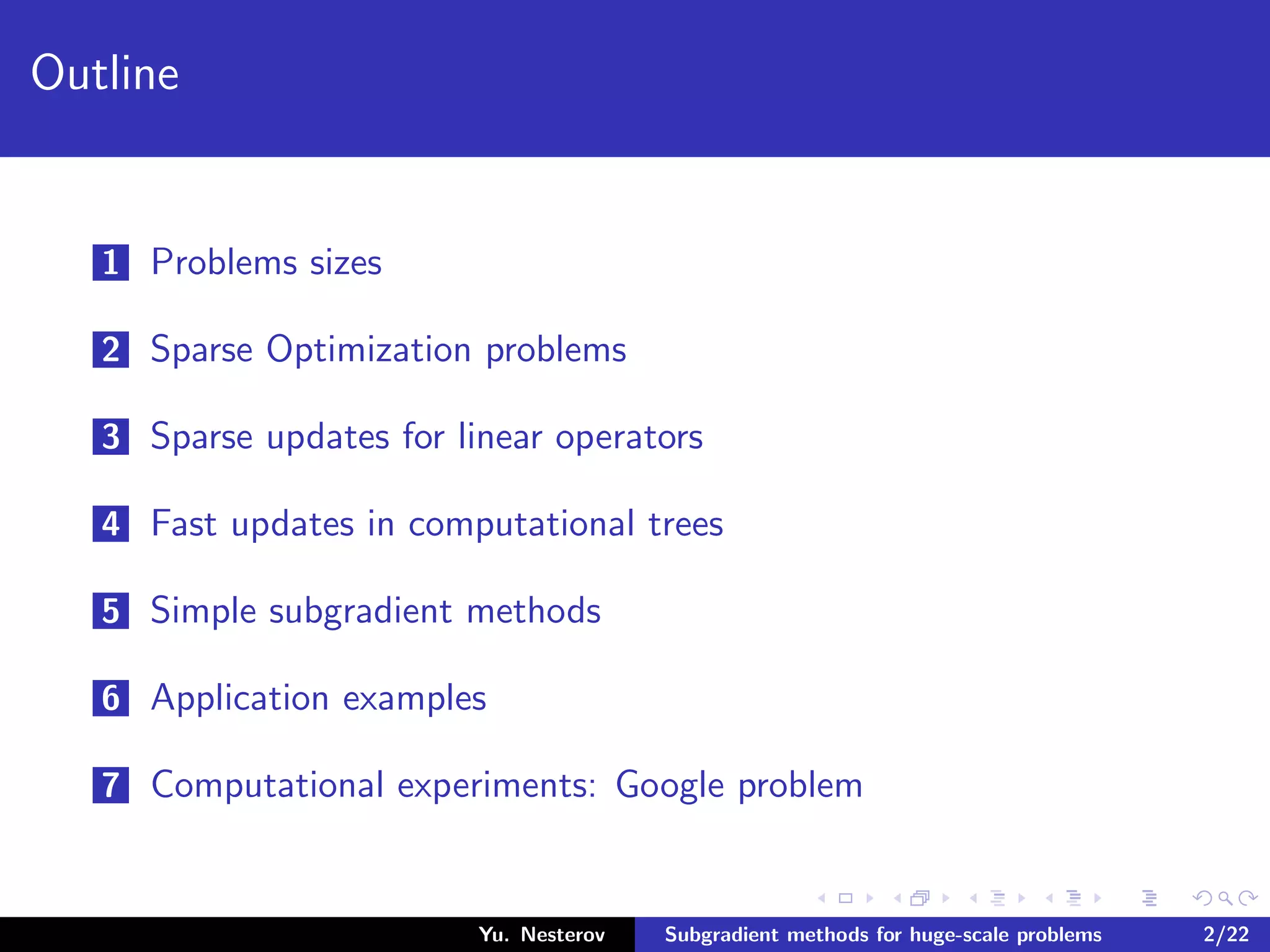 Outline
1 Problems sizes
2 Sparse Optimization problems
3 Sparse updates for linear operators
4 Fast updates in computational trees
5 Simple subgradient methods
6 Application examples
7 Computational experiments: Google problem
Yu. Nesterov Subgradient methods for huge-scale problems 2/22
 