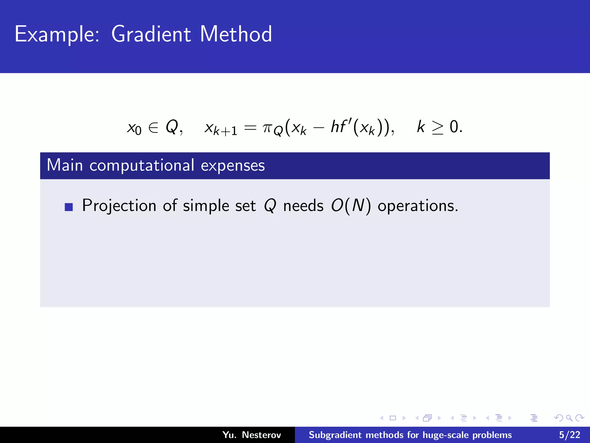 Example: Gradient Method
x0 ∈ Q, xk+1 = πQ(xk − hf (xk)), k ≥ 0.
Main computational expenses
Projection of simple set Q needs O(N) operations.
Yu. Nesterov Subgradient methods for huge-scale problems 5/22
 