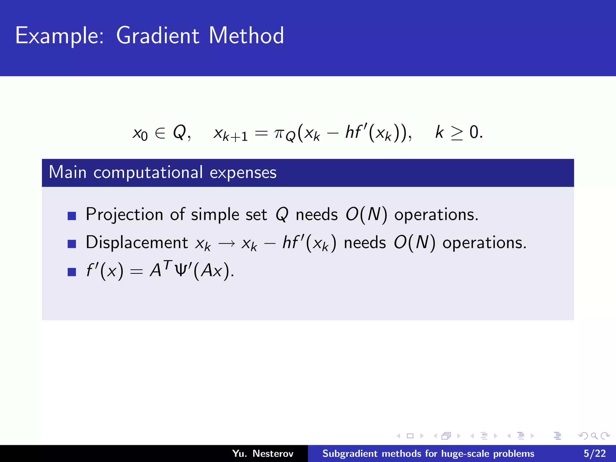 Example: Gradient Method
x0 ∈ Q, xk+1 = πQ(xk − hf (xk)), k ≥ 0.
Main computational expenses
Projection of simple set Q needs O(N) operations.
Displacement xk → xk − hf (xk) needs O(N) operations.
f (x) = AT Ψ (Ax).
Yu. Nesterov Subgradient methods for huge-scale problems 5/22
 