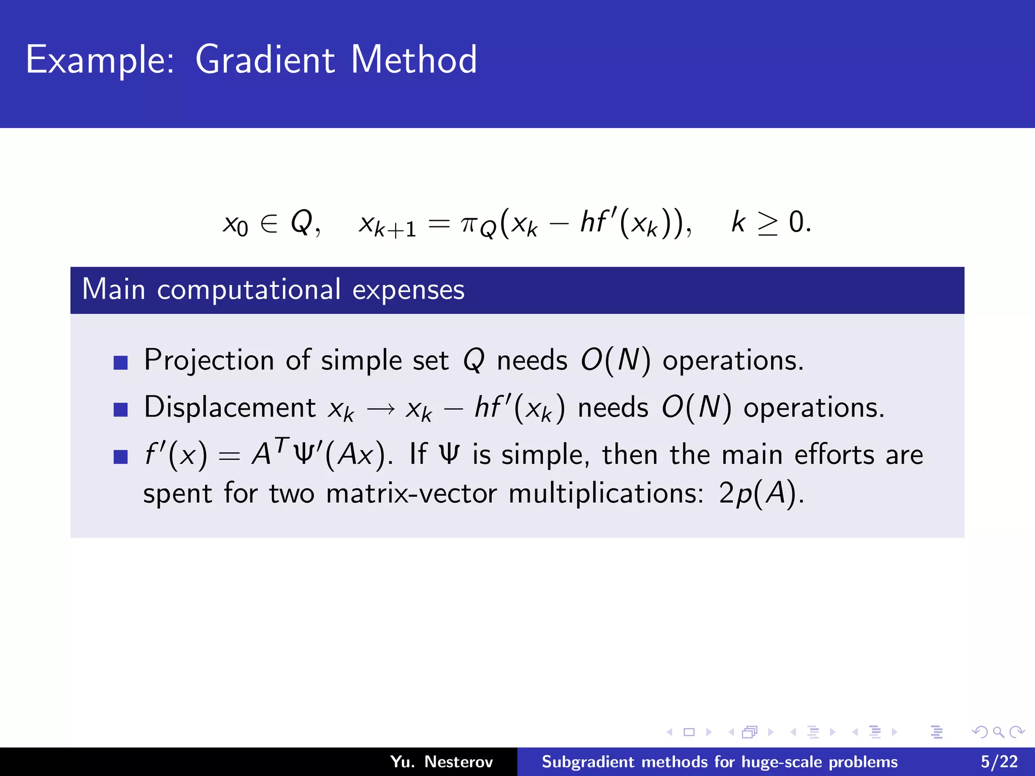 Example: Gradient Method
x0 ∈ Q, xk+1 = πQ(xk − hf (xk)), k ≥ 0.
Main computational expenses
Projection of simple set Q needs O(N) operations.
Displacement xk → xk − hf (xk) needs O(N) operations.
f (x) = AT Ψ (Ax). If Ψ is simple, then the main eﬀorts are
spent for two matrix-vector multiplications: 2p(A).
Yu. Nesterov Subgradient methods for huge-scale problems 5/22
 