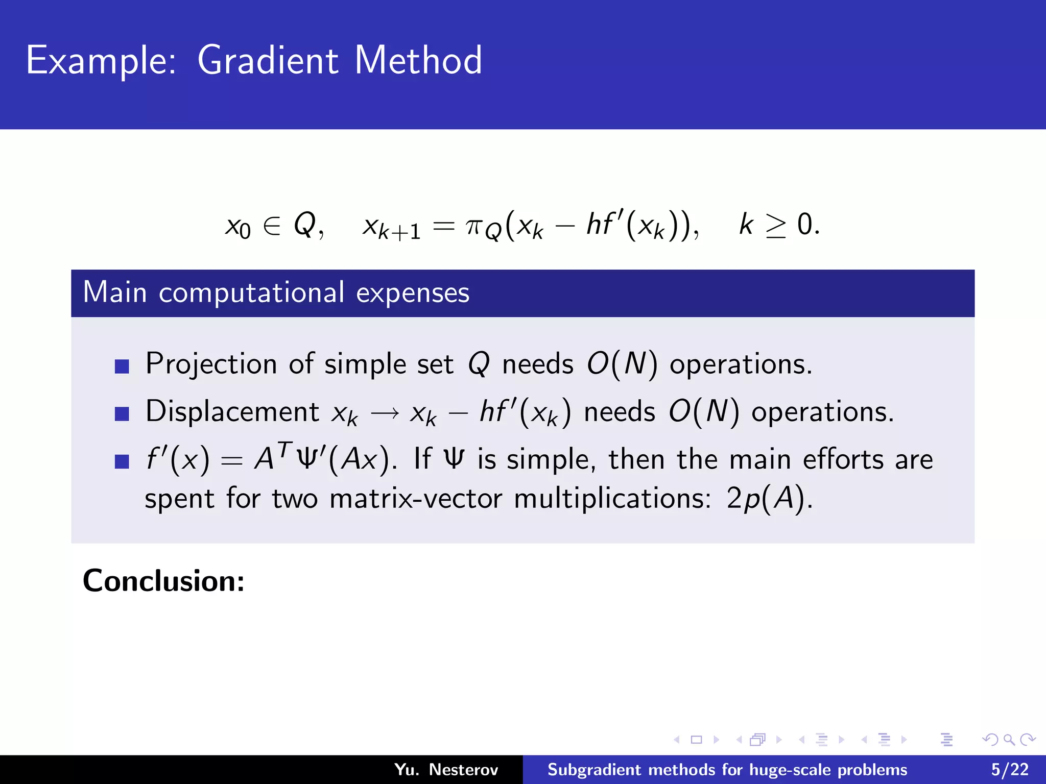 Example: Gradient Method
x0 ∈ Q, xk+1 = πQ(xk − hf (xk)), k ≥ 0.
Main computational expenses
Projection of simple set Q needs O(N) operations.
Displacement xk → xk − hf (xk) needs O(N) operations.
f (x) = AT Ψ (Ax). If Ψ is simple, then the main eﬀorts are
spent for two matrix-vector multiplications: 2p(A).
Conclusion:
Yu. Nesterov Subgradient methods for huge-scale problems 5/22
 