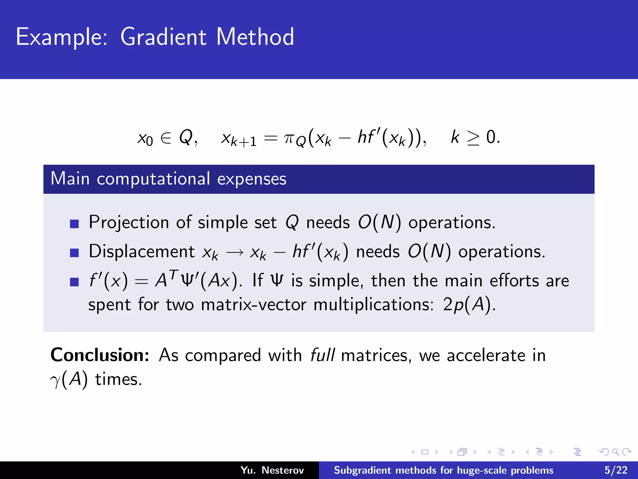 Example: Gradient Method
x0 ∈ Q, xk+1 = πQ(xk − hf (xk)), k ≥ 0.
Main computational expenses
Projection of simple set Q needs O(N) operations.
Displacement xk → xk − hf (xk) needs O(N) operations.
f (x) = AT Ψ (Ax). If Ψ is simple, then the main eﬀorts are
spent for two matrix-vector multiplications: 2p(A).
Conclusion: As compared with full matrices, we accelerate in
γ(A) times.
Yu. Nesterov Subgradient methods for huge-scale problems 5/22
 
