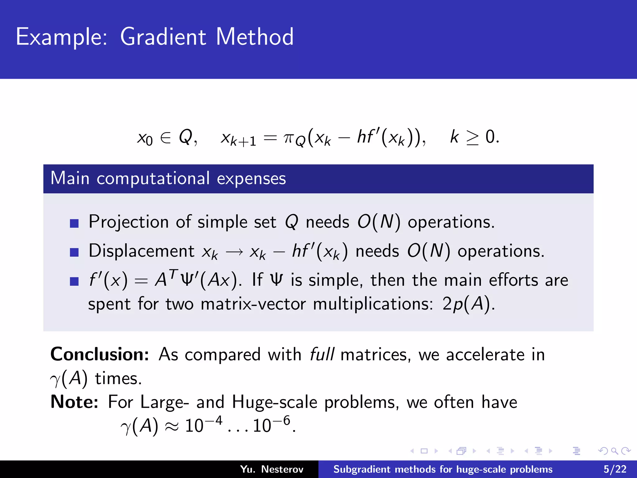 Example: Gradient Method
x0 ∈ Q, xk+1 = πQ(xk − hf (xk)), k ≥ 0.
Main computational expenses
Projection of simple set Q needs O(N) operations.
Displacement xk → xk − hf (xk) needs O(N) operations.
f (x) = AT Ψ (Ax). If Ψ is simple, then the main eﬀorts are
spent for two matrix-vector multiplications: 2p(A).
Conclusion: As compared with full matrices, we accelerate in
γ(A) times.
Note: For Large- and Huge-scale problems, we often have
γ(A) ≈ 10−4 . . . 10−6.
Yu. Nesterov Subgradient methods for huge-scale problems 5/22
 