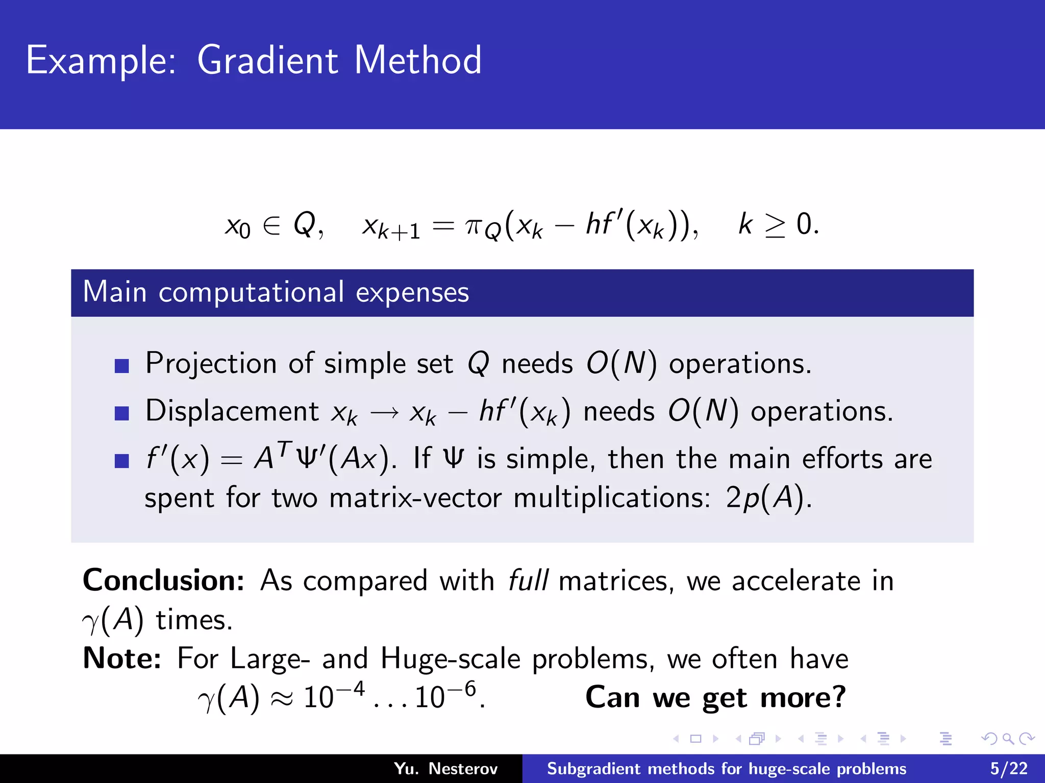 Example: Gradient Method
x0 ∈ Q, xk+1 = πQ(xk − hf (xk)), k ≥ 0.
Main computational expenses
Projection of simple set Q needs O(N) operations.
Displacement xk → xk − hf (xk) needs O(N) operations.
f (x) = AT Ψ (Ax). If Ψ is simple, then the main eﬀorts are
spent for two matrix-vector multiplications: 2p(A).
Conclusion: As compared with full matrices, we accelerate in
γ(A) times.
Note: For Large- and Huge-scale problems, we often have
γ(A) ≈ 10−4 . . . 10−6. Can we get more?
Yu. Nesterov Subgradient methods for huge-scale problems 5/22
 