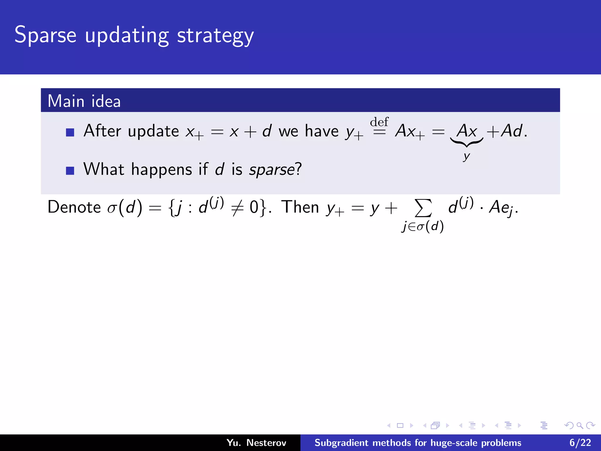 Sparse updating strategy
Main idea
After update x+ = x + d we have y+
def
= Ax+ = Ax
y
+Ad.
What happens if d is sparse?
Denote σ(d) = {j : d(j) = 0}. Then y+ = y +
j∈σ(d)
d(j) · Aej .
Yu. Nesterov Subgradient methods for huge-scale problems 6/22
 