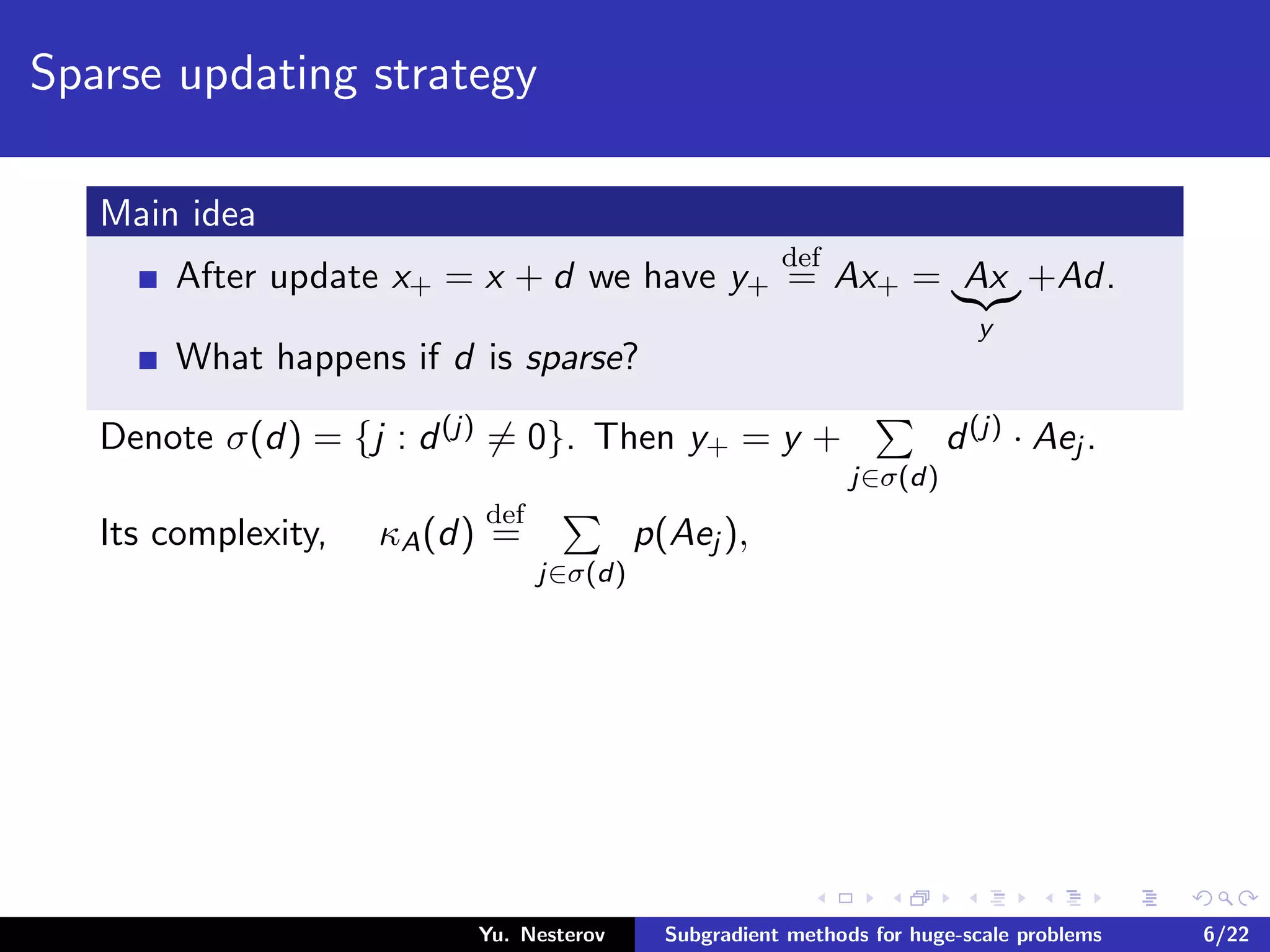 Sparse updating strategy
Main idea
After update x+ = x + d we have y+
def
= Ax+ = Ax
y
+Ad.
What happens if d is sparse?
Denote σ(d) = {j : d(j) = 0}. Then y+ = y +
j∈σ(d)
d(j) · Aej .
Its complexity, κA(d)
def
=
j∈σ(d)
p(Aej ),
Yu. Nesterov Subgradient methods for huge-scale problems 6/22
 