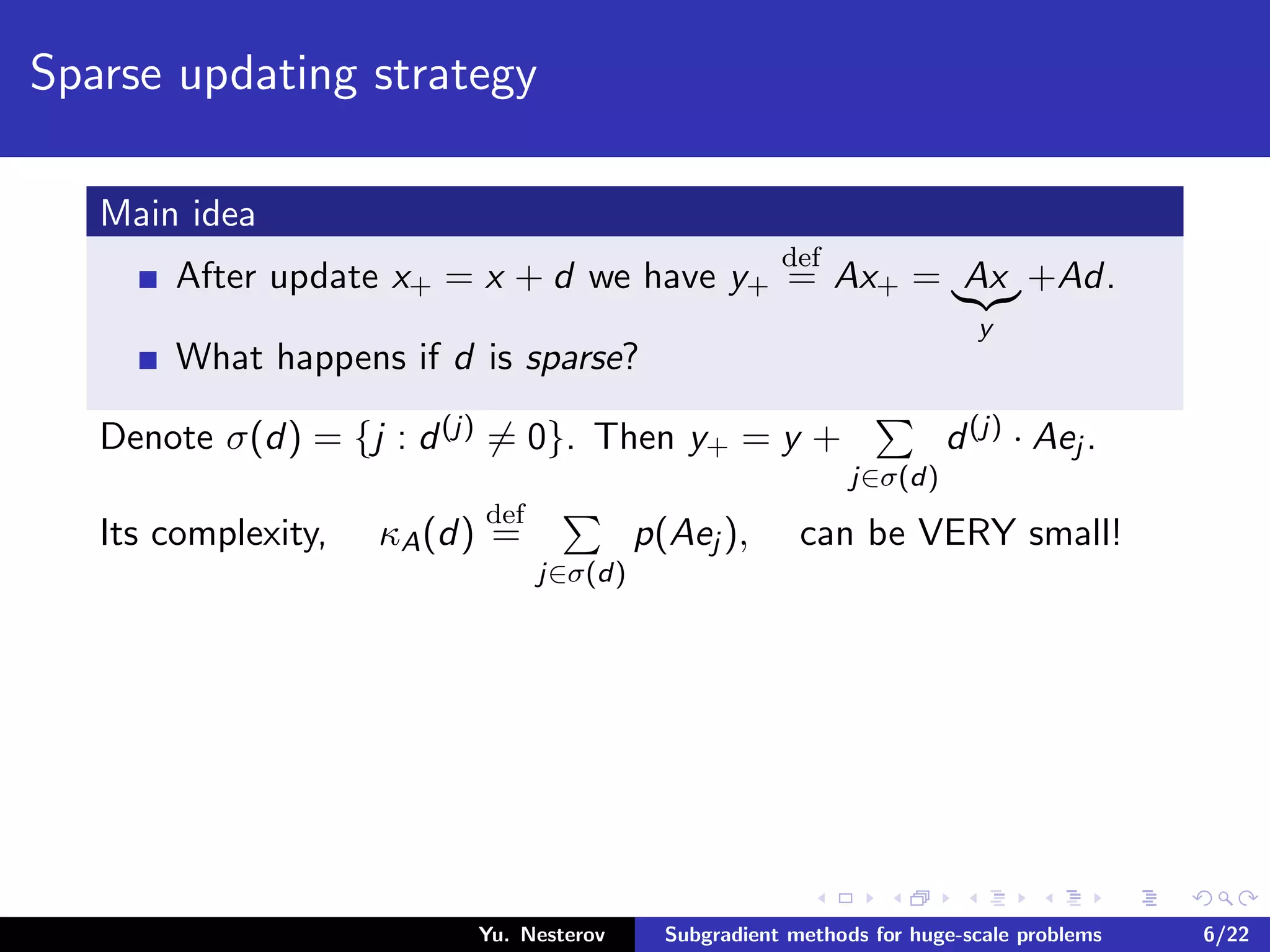 Sparse updating strategy
Main idea
After update x+ = x + d we have y+
def
= Ax+ = Ax
y
+Ad.
What happens if d is sparse?
Denote σ(d) = {j : d(j) = 0}. Then y+ = y +
j∈σ(d)
d(j) · Aej .
Its complexity, κA(d)
def
=
j∈σ(d)
p(Aej ), can be VERY small!
Yu. Nesterov Subgradient methods for huge-scale problems 6/22
 