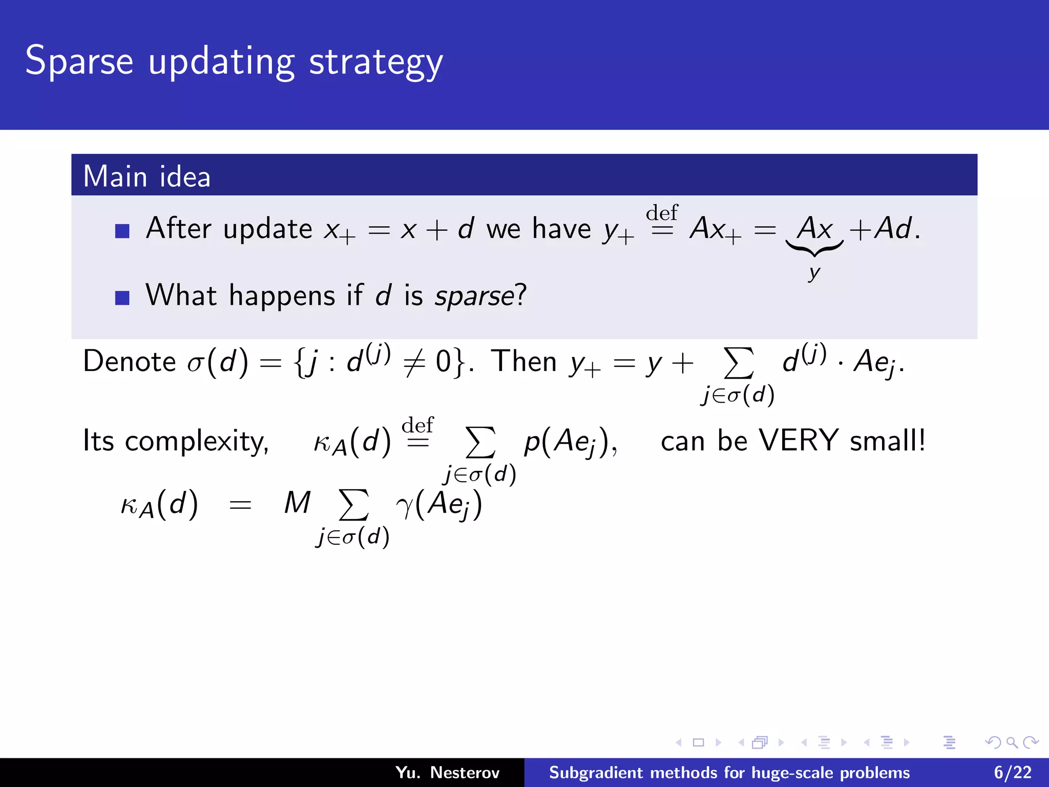 Sparse updating strategy
Main idea
After update x+ = x + d we have y+
def
= Ax+ = Ax
y
+Ad.
What happens if d is sparse?
Denote σ(d) = {j : d(j) = 0}. Then y+ = y +
j∈σ(d)
d(j) · Aej .
Its complexity, κA(d)
def
=
j∈σ(d)
p(Aej ), can be VERY small!
κA(d) = M
j∈σ(d)
γ(Aej )
Yu. Nesterov Subgradient methods for huge-scale problems 6/22
 