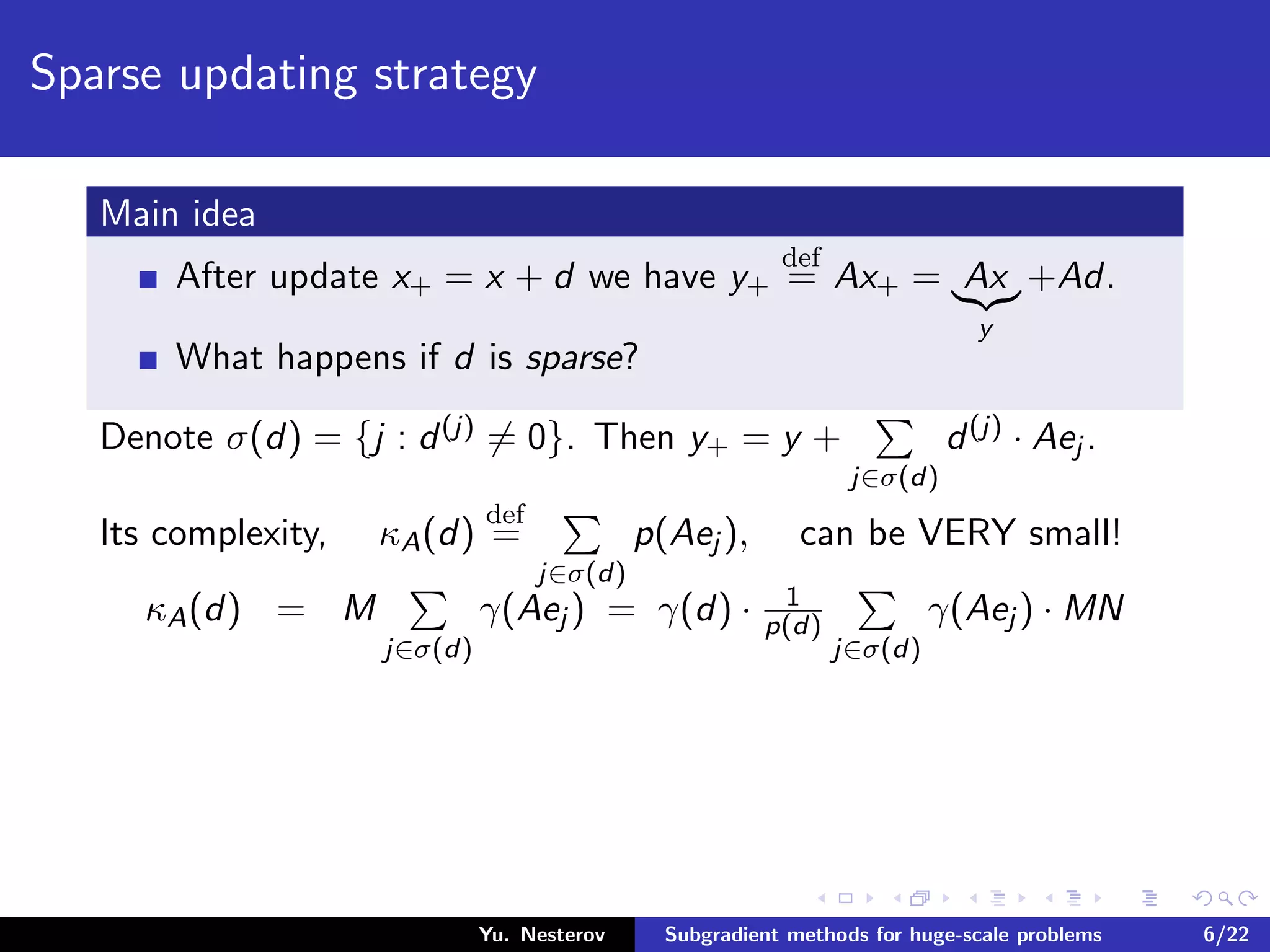 Sparse updating strategy
Main idea
After update x+ = x + d we have y+
def
= Ax+ = Ax
y
+Ad.
What happens if d is sparse?
Denote σ(d) = {j : d(j) = 0}. Then y+ = y +
j∈σ(d)
d(j) · Aej .
Its complexity, κA(d)
def
=
j∈σ(d)
p(Aej ), can be VERY small!
κA(d) = M
j∈σ(d)
γ(Aej ) = γ(d) · 1
p(d)
j∈σ(d)
γ(Aej ) · MN
Yu. Nesterov Subgradient methods for huge-scale problems 6/22
 
