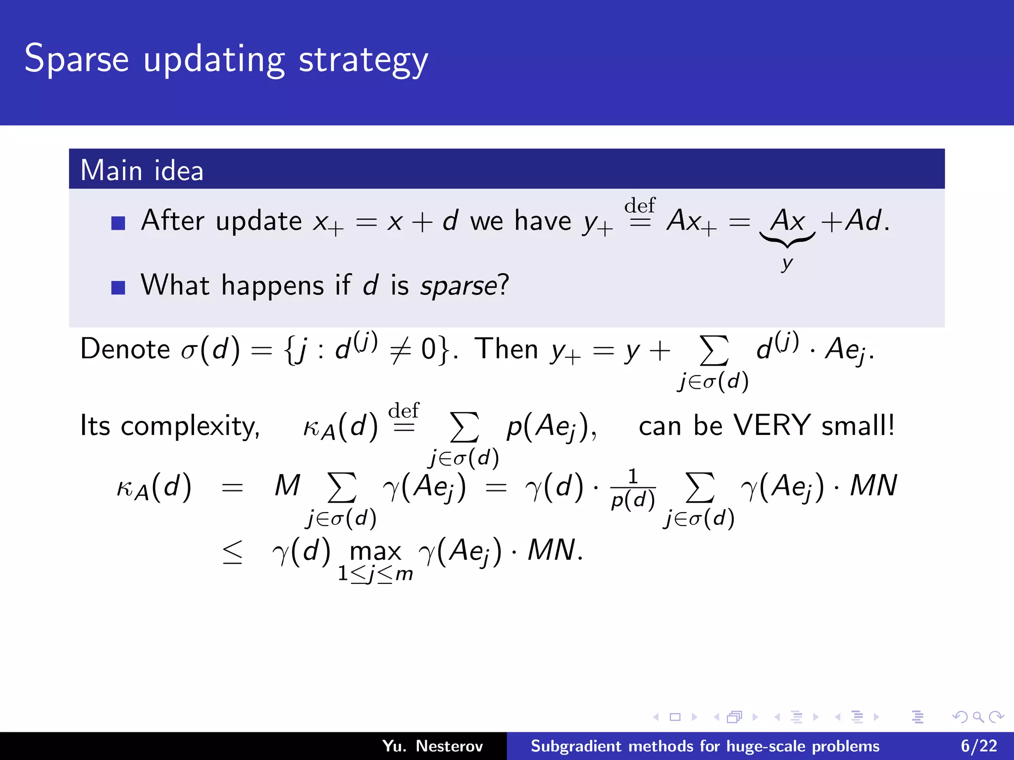 Sparse updating strategy
Main idea
After update x+ = x + d we have y+
def
= Ax+ = Ax
y
+Ad.
What happens if d is sparse?
Denote σ(d) = {j : d(j) = 0}. Then y+ = y +
j∈σ(d)
d(j) · Aej .
Its complexity, κA(d)
def
=
j∈σ(d)
p(Aej ), can be VERY small!
κA(d) = M
j∈σ(d)
γ(Aej ) = γ(d) · 1
p(d)
j∈σ(d)
γ(Aej ) · MN
≤ γ(d) max
1≤j≤m
γ(Aej ) · MN.
Yu. Nesterov Subgradient methods for huge-scale problems 6/22
 