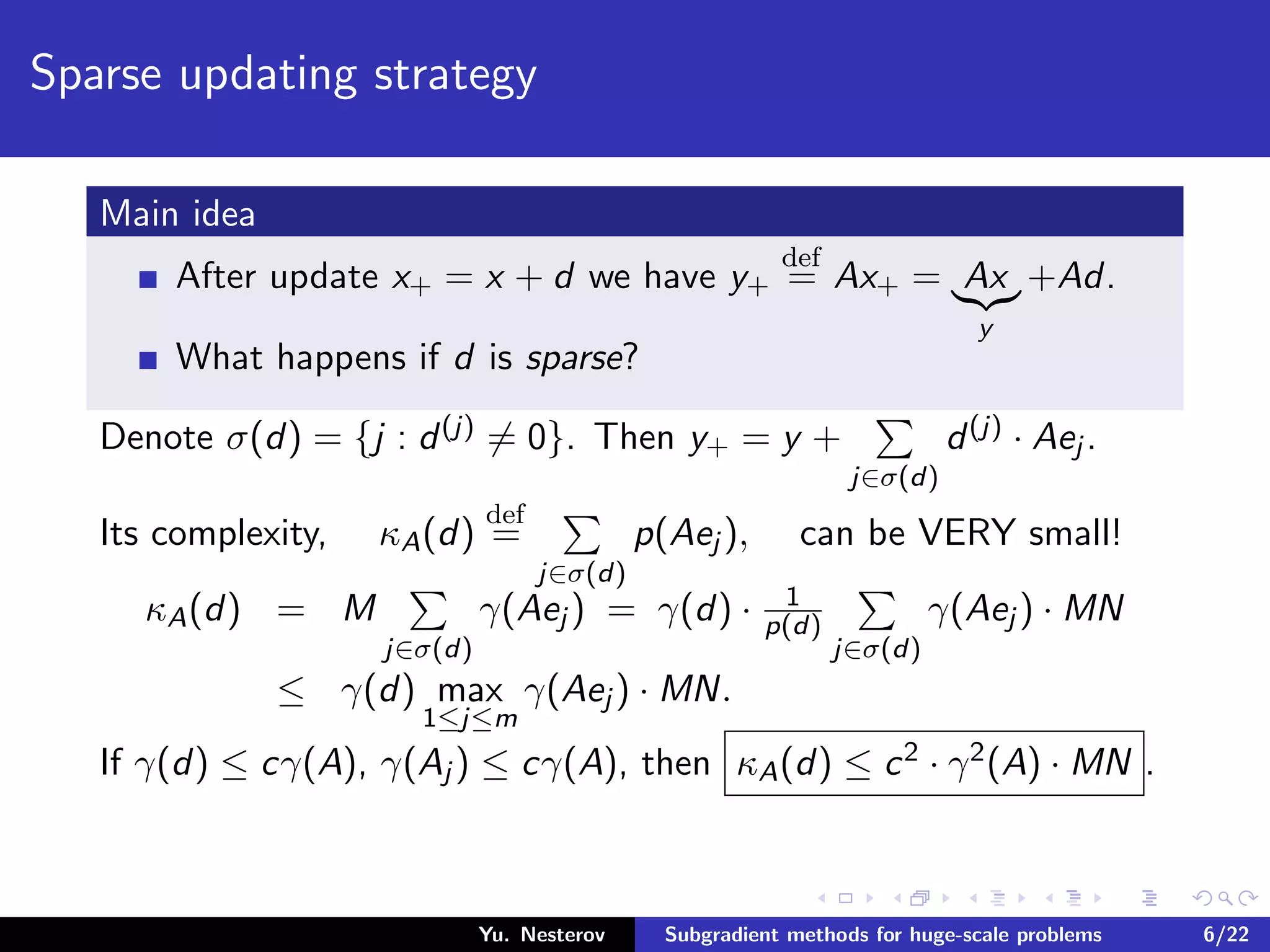 Sparse updating strategy
Main idea
After update x+ = x + d we have y+
def
= Ax+ = Ax
y
+Ad.
What happens if d is sparse?
Denote σ(d) = {j : d(j) = 0}. Then y+ = y +
j∈σ(d)
d(j) · Aej .
Its complexity, κA(d)
def
=
j∈σ(d)
p(Aej ), can be VERY small!
κA(d) = M
j∈σ(d)
γ(Aej ) = γ(d) · 1
p(d)
j∈σ(d)
γ(Aej ) · MN
≤ γ(d) max
1≤j≤m
γ(Aej ) · MN.
If γ(d) ≤ cγ(A), γ(Aj ) ≤ cγ(A), then κA(d) ≤ c2 · γ2(A) · MN .
Yu. Nesterov Subgradient methods for huge-scale problems 6/22
 