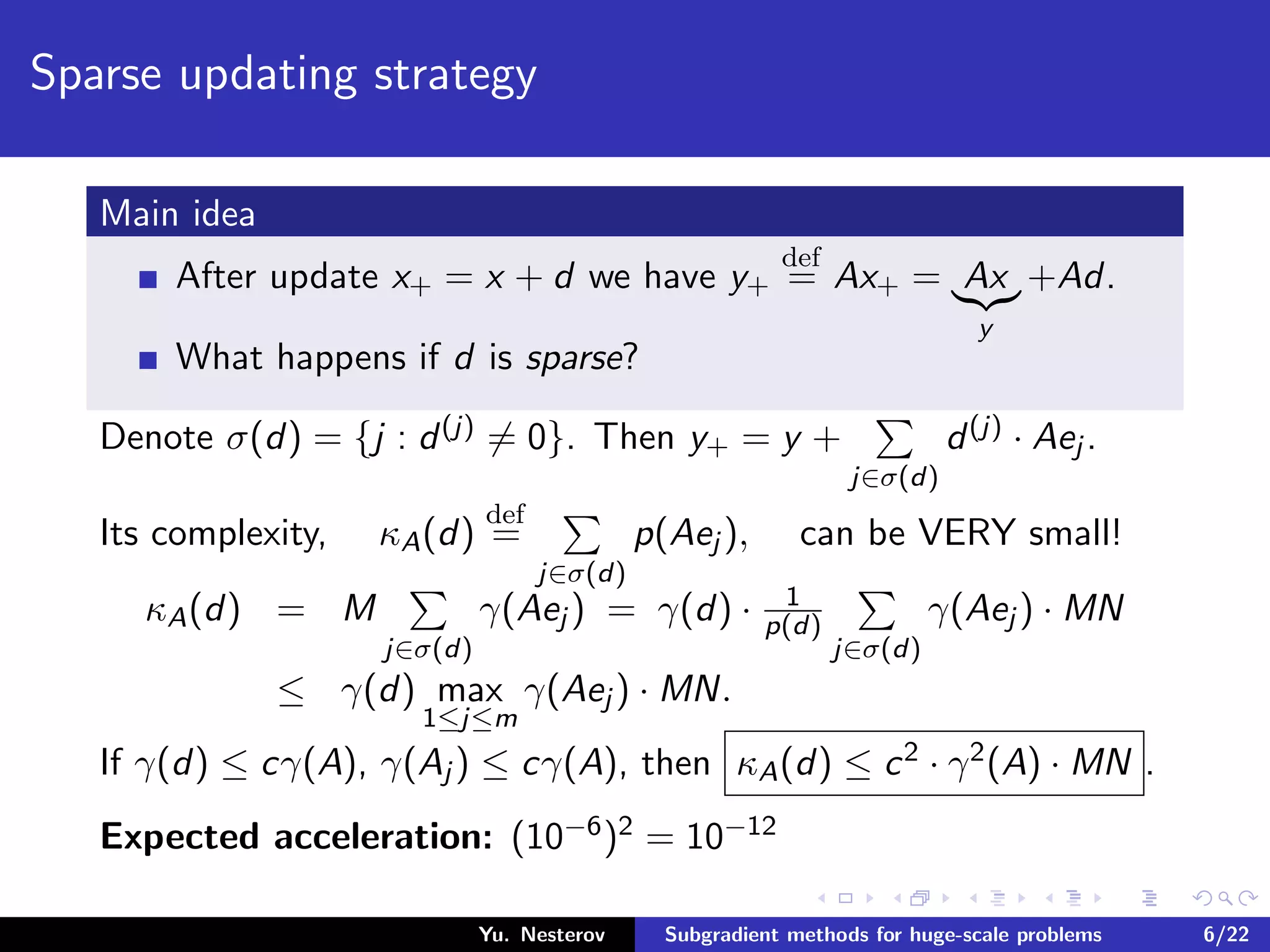 Sparse updating strategy
Main idea
After update x+ = x + d we have y+
def
= Ax+ = Ax
y
+Ad.
What happens if d is sparse?
Denote σ(d) = {j : d(j) = 0}. Then y+ = y +
j∈σ(d)
d(j) · Aej .
Its complexity, κA(d)
def
=
j∈σ(d)
p(Aej ), can be VERY small!
κA(d) = M
j∈σ(d)
γ(Aej ) = γ(d) · 1
p(d)
j∈σ(d)
γ(Aej ) · MN
≤ γ(d) max
1≤j≤m
γ(Aej ) · MN.
If γ(d) ≤ cγ(A), γ(Aj ) ≤ cγ(A), then κA(d) ≤ c2 · γ2(A) · MN .
Expected acceleration: (10−6)2 = 10−12
Yu. Nesterov Subgradient methods for huge-scale problems 6/22
 