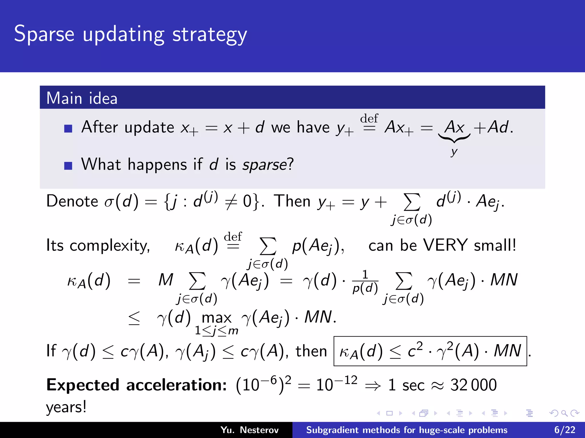 Sparse updating strategy
Main idea
After update x+ = x + d we have y+
def
= Ax+ = Ax
y
+Ad.
What happens if d is sparse?
Denote σ(d) = {j : d(j) = 0}. Then y+ = y +
j∈σ(d)
d(j) · Aej .
Its complexity, κA(d)
def
=
j∈σ(d)
p(Aej ), can be VERY small!
κA(d) = M
j∈σ(d)
γ(Aej ) = γ(d) · 1
p(d)
j∈σ(d)
γ(Aej ) · MN
≤ γ(d) max
1≤j≤m
γ(Aej ) · MN.
If γ(d) ≤ cγ(A), γ(Aj ) ≤ cγ(A), then κA(d) ≤ c2 · γ2(A) · MN .
Expected acceleration: (10−6)2 = 10−12 ⇒ 1 sec ≈ 32 000
years!
Yu. Nesterov Subgradient methods for huge-scale problems 6/22
 
